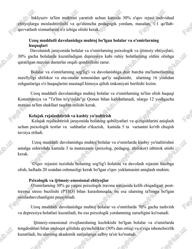 n kamida 30% o'quv rejasi individual ehtiyojlarga moslashtirilishi va qo'shimcha pedagogik yordam, masalan, 1:1 qo'llab-quvvatlash xizmatlarini o'z ichiga olishi kerak. uzoq muddatli davolanishga muhtoj bo'lgan bolalar va o'smirlarning huquqlari davolanish jarayonida bolalar va o'smirlarning psixologik va ijtimoiy ehtiyojlari, 30% gacha bolalarda kuzatiladigan depressiya kabi ruhiy holatlarning oldini olishga qaratilgan maxsus dasturlar orqali qondirilishi zarur. bolalar va o'smirlarning sog'lig'i va davolanishiga doir barcha ma'lumotlarning maxfiyligi shifokor va ota-onalar tomonidan qat'iy saqlanishi, ularning 16 yoshdan oshganlariga o'z huquqlarini mustaqil himoya qilish imkoniyati berilishi lozim. uzoq muddatli davolanishga muhtoj bolalar va o'smirlarning ta'lim olish huquqi konstitutsiya va "ta'lim to'g'risida"gi qonun bilan kafolatlanadi, ularga 12 yoshgacha maxsus ta'lim shakllari taqdim etilishi kerak. kelajak rejalashtirish va kasbiy yo'naltirish kelajak rejalashtirish jarayonida bolaning qobiliyatlari va qiziqishlarini aniqlash uchun psixologik testlar va suhbatlar o'tkazish, kamida 5 ta variantni ko'rib chiqish tavsiya etiladi. uzoq muddatli davolanishga muhtoj bolalar va o'smirlarda kasbiy yo'naltirishni amalga oshirishda kamida 3 ta mutaxassis …