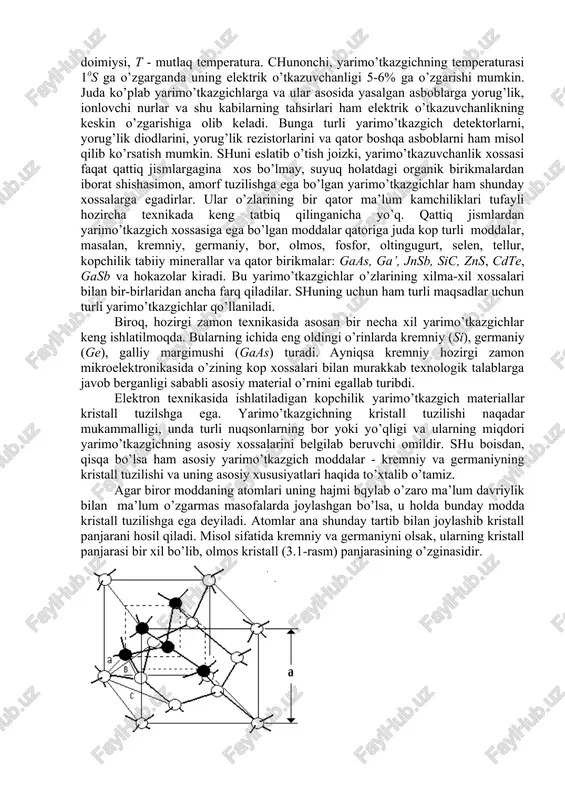 yli hozircha texnikada keng tatbiq qilinganicha yo’q. qattiq jismlardan yarimo’tkazgich xossasiga ega bo’lgan moddalar qatoriga juda kop turli moddalar, masalan, kremniy, germaniy, bor, olmos, fosfor, oltingugurt, selen, tellur, kopchilik tabiiy minerallar va qator birikmalar: gaas, ga’, jnsb, sic, zns, cdte, gasb va hokazolar kiradi. bu yarimo’tkazgichlar o’zlarining xilma-xil xossalari bilan bir-birlaridan ancha farq qiladilar. shuning uchun ham turli maqsadlar uchun turli yarimo’tkazgichlar qo’llaniladi. biroq, hozirgi zamon texnikasida asosan bir necha xil yarimo’tkazgichlar keng ishlatilmoqda. bularning ichida eng oldingi o’rinlarda kremniy (si), germaniy (ge), galliy margimushi (gaas) turadi. ayniqsa kremniy hozirgi zamon mikroelektronikasida o’zining kop xossalari bilan murakkab texnologik talablarga javob berganligi sababli asosiy material o’rnini egallab turibdi. elektron texnikasida ishlatiladigan kopchilik yarimo’tkazgich materiallar kristall tuzilshga ega. yarimo’tkazgichning kristall tuzilishi naqadar mukammalligi, unda turli nuqsonlarning bor yoki yo’qligi va ularning miqdori yarimo’tkazgichning asosiy xossalarini belgilab beruvchi omildir. shu boisdan, qisqa bo’lsa ham asosiy yarimo’tkazgich moddalar - kremniy va germaniyning kristall tuzilishi …