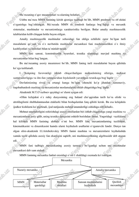 anizmlarning harakati, ularni muvozanatlash, mexanizmlarning kinematik juftlaridagi ishqalanish va x.k. o`rganiladi. mmn fanida konkret mexanizm va mashinalar emas, balki ularning ideallashgan struktiv, kinematik va dinamik modellari o`rganiladi. mashinasozlikni o`sishi bilan mexanizmlar nazariyasining turli bo`limlari ham rivojlana boshladi. dastlab mexanizmlarni tahlil qilish usullari, so`ngra xix asr o`rtalariga kelib mexanizmlarni sintez qilish usullari rivojlandi. xx asr boshlarida mashinasozlikning rivojlanishi mexanizmlarning tuzilish nazariyasini ishlab chiqilishiga olib keldi. zamonaviy mashinasozlik fan oldiga dasturli boshqarish sistemalaridan iborat yuqori unumdor mashinalarni yaratish talablarini qo`ya boshladi. ayniqsa robotlar va manipulyatorlar nazariyasiga yuqori talablar qo`yilmoqda. zamonaviy mashinalar mexanikasida mexanizm bo`g`inlari qayishqoqligi, tebranishlarning mashina, inshoot va xizmat operatorlariga bo`ladigan ta`sirini nazarga olib, taxlil qilish tarqala boshladi. mmn fani asrlar davomida rivojlanib borib, xozirda zamonaviy fanlardan biriga aylandi. mmn fanini rivojlanishiga dunyoga mashxur olimlar: relo, l.vassur, p.l.chebishev, n.g.burmester, r.villis, l.eyler, x.i.goxman, n.i.mertsalov, i.i.artobolevskiy, n.e.jukovskiy. c.a.cherkudinov, k.v.frolov, n.i.levitskiy, c.n.kojevnikov, a.p.bessonov bilan bir qatorda o`zbekiston olimlari-akademiklar m.t.o`razboev, h.h.usmonxujaev, texnika fanlari doktori, professorlar …