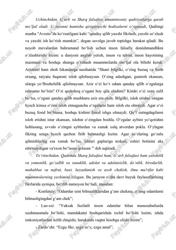 . to‘rtinchidan, qadimda sharq falsafasi ham, g‘arb falsafasi ham yaxshilik va yomonlik, go‘zallik va xunuklik, adolat va adolatsizlik, do‘stlik, birodarlik, muhabbat va nafrat, baxt, lazzatlanish va azob chekish, ilmu ma'rifat kabi muammolarning yechimini izlagan. bu jarayon o‘sha davr buyuk faylasuflarining fikrlarida ayniqsa, bo‘rtib namoyon bo‘ladi, masalan: - konfutsiy: “odamlar seni bilmasliklaridan g‘am chekma, o‘zing odamlarni bilmasligingdan g‘am chek”; - lao-szi: “yuksak fazilatli inson odamlar bilan munosabatlarda xushmuomala bo‘lishi, mamlakatni boshqarishda izchil bo‘lishi lozim; ishda imkoniyatlardan kelib chiqishi, harakatda vaqtni hisobga olishi lozim”; - zardo‘sht: “ezgu fikr, ezgu so‘z, ezgu amal”; - geraklit: “men uchun bir kishi, agar u hammadan yaxshi bo‘lsa, o‘n ming kishiga teng”; - demokrit: “axmoqni maqtagan aslida unga yomonlik qiladi; - epikur: “o‘lim qo‘rqinchli emas: men ungacha mavjudman, u mendan keyin mavjud”; - platon: “oliyhimmatlilik – vaziyatdan mohirona foydalanish: aql-idrok bilan bog‘langan sahovatlilik”; - aristotel: “do‘stlik birga yashashning zaruriy shartidir” deb hisoblaydi. shuningdek uning fikricha, ma'naviyat va …