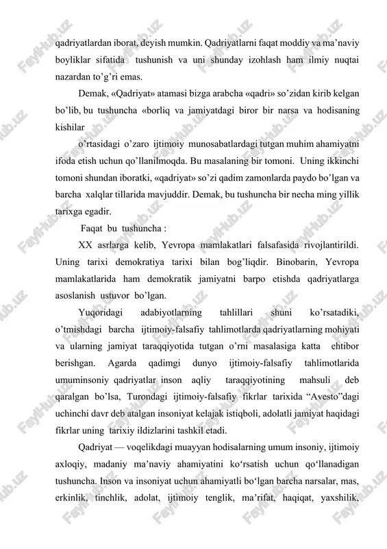 sa, bu tushunchaga shu jihatdan taʼrif berishga intilishgan. holbuki q. aksiologiyaga xos kategoriyadir. q.ni aksiologiya nuqtai nazaridan talqin qilish uni kategoriya sifatidagi mohiyati, mazmuni, obyektiv asosi, namoyon boʻlish shakllari va xususiyatlarini oʻrganish imkonini beradi. q. kategoriyasi faqat buyum va narsalarning iqtisodiy qimmatini emas, jamiyat va inson uchun biror ahamiyatga ega boʻlgan voqelikning shakllari, holatlari, narsalar, voqealar, hodisalar. talab va tartiblar va boshqalarning qadrini ifodalash uchun ishlatiladi. ijtimoiy jarayonlar taʼsirida kishilarning qadryatlar toʻgʻrisidagi qarashlari oʻzgarib boradi. tarixiy zaruriyatga qarab goh u, goh bu q. ijtimoiy taraqqiyotning oldingi safiga chiqadi. mas, yurtni yov bosganida — ozodlik, imperiya hukmronligi nihoyasida — istiklol, urush davrida — tinchlik, tutqunlikda — erkinlik, kasal yoki bemorlikda — sihatsalomatlikning qadri oshib ketadi. q.lar ijtimoiytarixiy taraqqiyot mahsuli sifatida oʻz tarixiy ildizi, rivoji, vorislik jihatlariga ega. q.lar mehnat, ishlab chiqarish sohasidagi faoliyat, insonlar oʻrtasidagi munosabatlar uchun foyda keltiradigan narsalar, hodisalar, xattiharakatlar majmuasi sifatida yuzaga kelib, ayrim kishilar, ijtimoiy guruhlar faoliyati, …