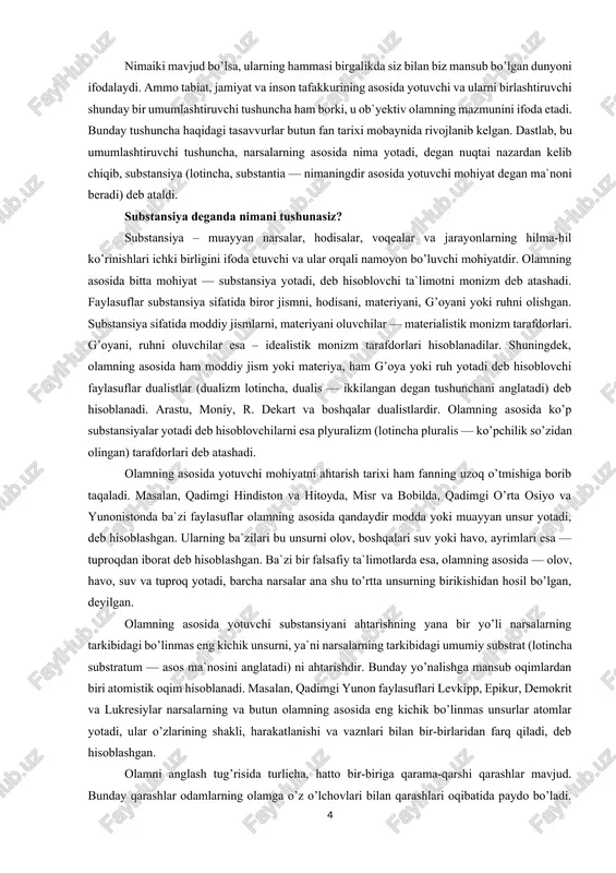 ialistik monizm tarafdorlari. g’oyani, ruhni oluvchilar esa – idealistik monizm tarafdorlari hisoblanadilar. shuningdek, olamning asosida ham moddiy jism yoki materiya, ham g’oya yoki ruh yotadi deb hisoblovchi faylasuflar dualistlar (dualizm lotincha, dualis — ikkilangan degan tushunchani anglatadi) deb hisoblanadi. arastu, moniy, r. dekart va boshqalar dualistlardir. olamning asosida ko’p substansiyalar yotadi deb hisoblovchilarni esa plyuralizm (lotincha pluralis — ko’pchilik so’zidan olingan) tarafdorlari deb atashadi. olamning asosida yotuvchi mohiyatni ahtarish tarixi ham fanning uzoq o’tmishiga borib taqaladi. masalan, qadimgi hindiston va hitoyda, misr va bobilda, qadimgi o’rta osiyo va yunonistonda ba`zi faylasuflar olamning asosida qandaydir modda yoki muayyan unsur yotadi, deb hisoblashgan. ularning ba`zilari bu unsurni olov, boshqalari suv yoki havo, ayrimlari esa — tuproqdan iborat deb hisoblashgan. ba`zi bir falsafiy ta`limotlarda esa, olamning asosida — olov, havo, suv va tuproq yotadi, barcha narsalar ana shu to’rtta unsurning birikishidan hosil bo’lgan, deyilgan. olamning asosida yotuvchi substansiyani ahtarishning yana bir yo’li narsalarning …