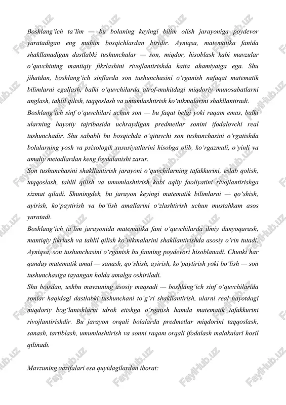 ilimga nisbatan ijobiy munosabatni shakllantirish. 7. o‘quvchilarning nutq va tafakkurini rivojlantirish. sonlar haqida so‘zlash, ularni ta’riflash, sanash jarayonini og‘zaki izohlash orqali bolalarda tahliliy fikrlash va nutq madaniyatini rivojlantirish. 8. mustaqil fikrlashga o‘rgatish. dars jarayonida har bir o‘quvchining mustaqil javob topishga, kuzatish asosida xulosa chiqarishga o‘rgatilishi — ularning ijodiy tafakkurini rivojlantiradi. son tushunchasini o‘rgatish orqali bola atrofidagi borliqni raqamli ifoda bilan bog‘lashni o‘rganadi. bu esa keyinchalik matematik amallarni oson o‘zlashtirish, mantiqiy fikrlashni mustahkamlash hamda hayotdagi turli hisob-kitoblarga to‘g‘ri yondashishga yordam beradi. asosiy qism: 2.1. boshlang'ich sinflarda son tushunchasini o'rganish, bolalarning matematik fikrlashini shakllantirish, mantiqiy qobiliyatini rivojlantirish va kundalik hayotda sonlar bilan ishlashga tayyorlash uchun juda muhimdir. bu tushuncha ularga miqdorlarni solishtirish, o'lchash, saralash va miqdorlarni ifodalashga yordam beradi, bu esa keyingi ta'lim uchun asos yaratadi. boshlang'ich sinflarda son tushunchasini o'rganishning ahamiyati: matematik ko'nikmalarni rivojlantirish: sonlarni o'rganish - bu qo'shish, ayirish, ko'paytirish va bo'lish kabi asosiy matematik amallarni bajarishning birinchi qadamidir. bu …