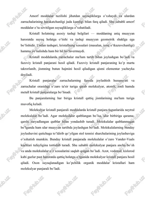 nligi juda kamligi bilan farq qiladi. shu sababli amorf moddalar o’ta sovitilgan suyuqliklarga o’xshatiladi. kristall holatning asosiy tashqi belgilari — moddaning aniq muayyan haroratda suyuq holatga o’tishi va tashqi muayyan geometrik shaklga ega bo’lishidir. undan tashqari, kristallning xossalari (masalan, issiq o’tkazuvchanligi) hamma yo’nalishda ham bir hil bo’lavermaydi. kristall moddalarda zarrachalar ma'lum tartib bilan joylashgan bo’ladi va fazoviy kristall panjarani hosil qiladi. fazoviy kristall panjaraning ko’p marta takrorlanib, jismning butun hajmini hosil qiladigan qismi elementar yacheyka deyiladi. kristall panjaralar zarrachalarning fazoda joylashish hususuyati va zarrachalar orasidagi o’zaro ta'sir turiga qarab molekulyar, atomli, ionli hamda metall kristall panjaralarga bo’linadi. bu panjaralarning har biriga kristall qattiq jismlarining ma'lum turiga muvofiq keladi. molekulyar kristall panjarali moddalarda kristall panjara tugunlarida neytral molekulalar bo’ladi. agar molekulalar qutblangan bo’lsa, ular birbiriga qarama-qarshi zaryadlangan qutblar bilan yondashib turadi. molekulalar qutblanmagan bo’lganda ham ular muayyan tartibda joylashgan bo’ladi. molekulalarning bunday joylashuvini qutichaga to’ldirib qo’yilgan stol tennisi sharchalarining joylashuviga o’xshatish …