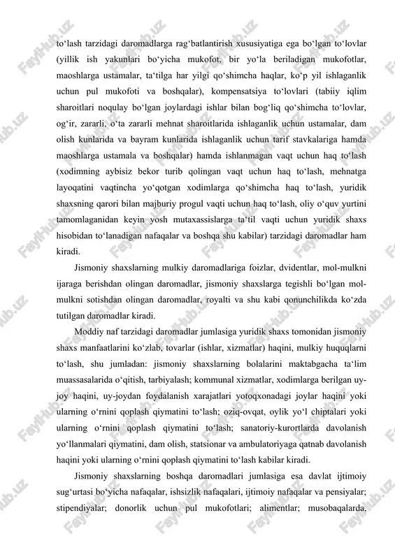 batlantirish xususiyatiga ega bo‘lgan to‘lovlar (yillik ish yakunlari bo‘yicha mukofot, bir yo‘la beriladigan mukofotlar, maoshlarga ustamalar, ta‘tilga har yilgi qo‘shimcha haqlar, ko‘p yil ishlaganlik uchun pul mukofoti va boshqalar), kompensatsiya to‘lovlari (tabiiy iqlim sharoitlari noqulay bo‘lgan joylardagi ishlar bilan bog‘liq qo‘shimcha to‘lovlar, og‘ir, zararli, o‘ta zararli mehnat sharoitlarida ishlaganlik uchun ustamalar, dam olish kunlarida va bayram kunlarida ishlaganlik uchun tarif stavkalariga hamda maoshlarga ustamala va boshqalar) hamda ishlanmagan vaqt uchun haq to‘lash (xodimning aybisiz bekor turib qolingan vaqt uchun haq to‘lash, mehnatga layoqatini vaqtincha yo‘qotgan xodimlarga qo‘shimcha haq to‘lash, yuridik shaxsning qarori bilan majburiy progul vaqti uchun haq to‘lash, oliy o‘quv yurtini tamomlaganidan keyin yosh mutaxassislarga ta‘til vaqti uchun yuridik shaxs hisobidan to‘lanadigan nafaqalar va boshqa shu kabilar) tarzidagi daromadlar ham kiradi. jismoniy shaxslarning mulkiy daromadlariga foizlar, dvidentlar, mol-mulkni ijaraga berishdan olingan daromadlar, jismoniy shaxslarga tegishli bo‘lgan mol-mulkni sotishdan olingan daromadlar, royalti va shu kabi qonunchilikda ko‘zda tutilgan daromadlar kiradi. …