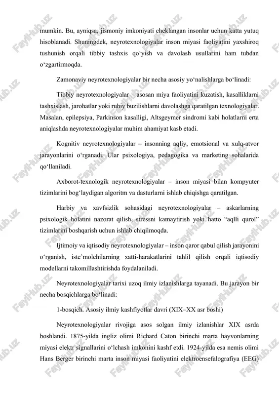 da esa nemis olimi hans berger birinchi marta inson miyasi faoliyatini elektroensefalografiya (eeg) yordamida qayd etdi. aynan shu kashfiyot keyinchalik neyrotexnologiyalarning amaliy rivojiga asos bo‘ldi. 2-bosqich. kompyuter texnologiyalari bilan integratsiya davri (1950–1980-yillar) 1950-yillardan boshlab kompyuterlarning paydo bo‘lishi inson miyasi faoliyatini modellashtirish imkonini berdi. sun’iy neyron tarmoqlarning ilk modellari shu davrda yaratildi. 1960-yillarda esa elektroensefalografiya yordamida olingan ma’lumotlarni kompyuter orqali qayta ishlash imkoniyati paydo bo‘ldi. bu davrda miyaning turli signallari orqali oddiy mexanik qurilmalarni boshqarish bo‘yicha dastlabki tajribalar o‘tkazildi. 3-bosqich. neyrokompyuter interfeyslari davri (1990–2010-yillar) xx asr oxiri va xxi asr boshlarida miyaning elektr signallarini o‘qish va ularni texnik vositalar orqali uzatish texnologiyalari tez rivojlandi. shu davrda braingate loyihasi doirasida falaj bemor o‘z fikrlari orqali kompyuter kursorini harakatlantirishga muvaffaq bo‘lgan. bu inson va kompyuter o‘rtasidagi bevosita aloqa – miyaning interfeysi konsepsiyasini amalda isbotladi. 4-bosqich. sun’iy intellekt bilan integratsiya bosqichi (2010-yildan hozirgacha) so‘nggi o‘n yillikda neyrotexnologiyalar sun’iy intellekt tizimlari bilan uyg‘unlashib, yangi bosqichga …