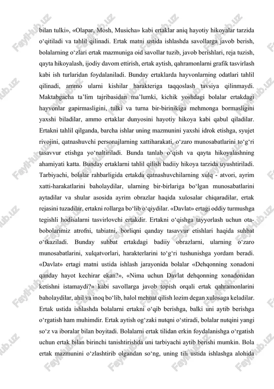 laridan yuz o‘giradi?)» kabi savollarga javob topish jarayonida mushohada qiladilar, muhokama qilib, xulosaga keladilar. maktabgacha ta’lim muassassalarida hayvonlar haqidagi ertaklar ko‘proq tanishtiriladi. «bo‘rining tabib bo‘lgani haqida ertak» (anvar obidjon), «ko‘zacha bilan tulki», «olapar, mosh, musicha» kabi ertaklar aniq hayotiy hikoyalar tarzida o‘qitiladi va tahlil qilinadi. ertak matni ustida ishlashda savollarga javob berish, bolalarning o‘zlari ertak mazmuniga oid savollar tuzib, javob berishlari, reja tuzish, qayta hikoyalash, ijodiy davom ettirish, ertak aytish, qahramonlarni grafik tasvirlash kabi ish turlaridan foydalaniladi. bunday ertaklarda hayvonlarning odatlari tahlil qilinadi, ammo ularni kishilar harakteriga taqqoslash tavsiya qilinmaydi. maktabgacha ta’lim tajribasidan ma’lumki, kichik yoshdagi bolalar ertakdagi hayvonlar gapirmasligini, tulki va turna bir-birinikiga mehmonga bormasligini yaxshi biladilar, ammo ertaklar dunyosini hayotiy hikoya kabi qabul qiladilar. ertakni tahlil qilganda, barcha ishlar uning mazmunini yaxshi idrok etishga, syujet rivojini, qatnashuvchi personajlarning xattiharakati, o‘zaro munosabatlarini to‘g‘ri tasavvur etishga yo‘naltiriladi. bunda tanlab o‘qish va qayta hikoyalashning ahamiyati katta. bunday ertaklarni tahlil qilish badiiy …
