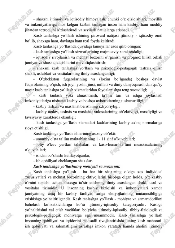 tivlari hamda dunyoqarashlarida ifodalanadi; 2) kasbiy bilim, ko‘nikma va malakalar xodimning hayotiy faoliyati jarayonida egallanadi; 3) individual tipologik xususiyatlar xodimning temperamenti, irodasi va qobiliyatida aks etadi; 4) mashqlar tizimi hayotni, faoliyat, harakat va xulq-atvorni tuzatish (korreksiyalash), o‘zini o‘zi nazorat qilish, o‘zini o‘zi boshqarishni ta’minlaydi. kasb tanlashga yo’llashning asosiy maqsadi - yosh avlodni ongli va mustaqil ravishda ta’lim yunalishini tanlashiga yoki shaxsning psixofiziologik xususiyatlari, qiziqishi, qobiliyati, moyilliklari va jamiyatning kadrlarga bo’lgan extiyojidan kelib chiqqan holda mehnat qilish sohasini tanlashga tayyorlashdan iborat. kasb tanlashga yo’llash quyidagi ikki asosiy vazifani xal qilishga qaratilgan: - mehnat imkoniyatlarini oqilona taqsimlash va foydalanish xisobiga mamlakatning iqtisodiy salohiyatini mustaxkamlash; - shaxsni ijtimoiy va iqtisodiy himoyalash, chunki o’z qiziqishlari, moyillik va imkoniyatlariga mos kelgan kasbni tanlagan inson ham kasbiy, ham moddiy jihatdan tezroq uni o’zlashtiradi va sezilarli natijalarga erishadi. kasb tanlashga yo’llash ishining pirovard natijasi ijtimoiy - iqtisodiy omil bo’lib, shaxsga ham, davlatga ham real foyda keltiradi. kasb …