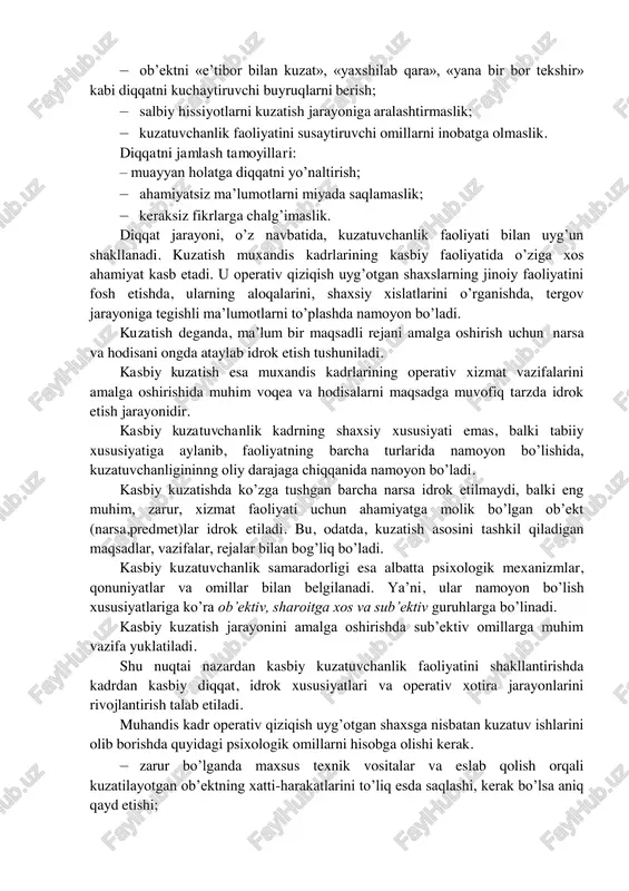 rur adabiyotlardan foydalanish, tajriba orttirish, aqliy faoliyat yuritish uchun qulay vaqtlarni hisobga olish (tongi soat 5 dan 11 gacha, kunduzgi soat 16 dan kechki 20–24 gacha aqliy faoliyat unumdorligi yuqoriligini kuzatish mumkin). muhandis kadrning kasbiy faoliyatida diqqatning asosiy xususiyatlari (taqsimlanishi, tarqoqligi, barqarorligi, tez o’rin almashishi) ham o’zisha xos ahamiyat kasb etishi, ya’ni sodir bo’lgan voqea-hodisalarning zarur tomonlarini o’rganish va aniqlik kiritishda, jinoyatchi shaxsning psixik holatini kuzatishda qo’l kelishini anglab etish lozim. masalan, diqqatning hajmi 7–12 ta ob’ektni to’liq qamraydi, barqarorligi 10–12 daqiqa to’liq saqlanadi, bir soniya ichida diqqatni 3– 4 marotaba ko’chirish mumkin. diqqatni kuchaytirish usullari: – javobgarlik hissini sezish, faoliyat samaradorligini belgilovchi ahamiyatli tomonlarni hisobga olish; – muayyan xatti-harakatlarni amalga oshirishda irodaviy kuchga tayanish; – ob’ektni «e’tibor bilan kuzat», «yaxshilab qara», «yana bir bor tekshir» kabi diqqatni kuchaytiruvchi buyruqlarni berish; – salbiy hissiyotlarni kuzatish jarayoniga aralashtirmaslik; – kuzatuvchanlik faoliyatini susaytiruvchi omillarni inobatga olmaslik. diqqatni jamlash tamoyillari: – muayyan holatga …