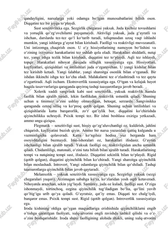 tbiq etdilar. shuningdek, b.m.teplov ilmiy maktabining namoyandalari tomonidan ijobiy va tormozlovchi shartli reflekslarning hosil bo‘lish tezligini tavsiflovchi individual xususiyatlar turkumi ham ta’riflab berilgandir. ushbu individual xususiyatlar mohiyatida ifodalanuvchi nerv sistemasining notanish xususiyati dinamiklik deb nomlangan ham tavsiflangan. bundan tashqari, ular shartli reflektor faoliyatining bir guruh individual xususiyatlari qo‘zg‘alish jarayoni to‘xtalishining tezligi mahsuli sifatida taxmin qilingan xususiyatni (yangi xislatni) labillik deb atay boshlaganlar. shuning bilan birga nerv sistemasining boshqa xususiyatlari mavjudligi to‘g‘risida ilmiy taxminlar ilgari surilgan, chunonchi, senzitivlik, reaktivlik va hokazo. 8.2. temperamentning xususiyatlari va turlari turli temperament tipiga mansub insonlarda har xil xarakter xususiyatlari, shaxs sifatlari, holatlari ro‘y beradi. sangvinik yuksak reaktivlik. bo‘lar-bo‘lmas narsalarga qattiq xoxolab kulaveradi. muhim bo‘lmagan fakt qattiq jahlini chiqaradi. diqqatini jalb qilgan hamma narsalarga tetik va zo‘r qo‘zg‘alish bilan javob beradi. imo-ishoralari va harakatlari yaqqol ko‘rinib turadi. uning aft-basharasiga qarab kayfiyatining qandayligini, narsalarga yoki odamga bo‘lgan munosabatlarini bilish oson. diqqatini tez bir joyga to‘playdi. sust senzitivlikka …