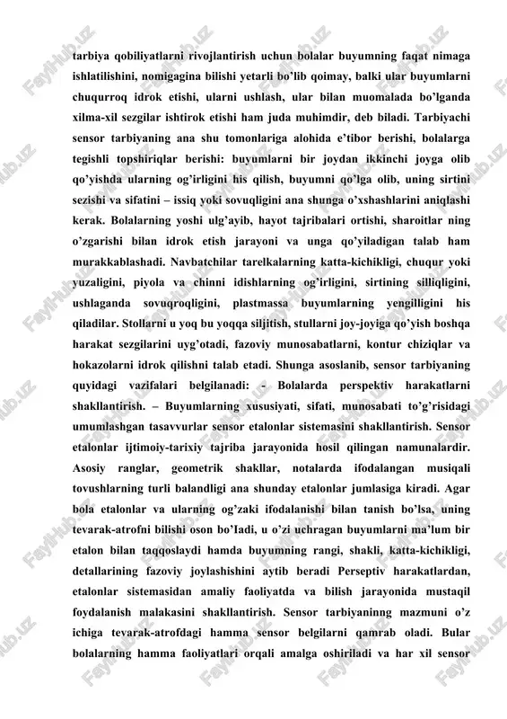 i bilan tanish bo’lsa, uning tevarak-atrofni bilishi oson bo’iadi, u o’zi uchragan buyumlarni ma’lum bir etalon bilan taqqoslaydi hamda buyumning rangi, shakli, katta-kichikligi, detallarining fazoviy joylashishini aytib beradi perseptiv harakatlardan, etalonlar sistemasidan amaliy faoliyatda va bilish jarayonida mustaqil foydalanish malakasini shakllantirish. sensor tarbiyaninng mazmuni o’z ichiga tevarak-atrofdagi hamma sensor belgilarni qamrab oladi. bular bolalarning hamma faoliyatlari orqali amalga oshiriladi va har xil sensor asosga egadir. maktabgacha ta’lim yoshidagi bola ranglarni farq qilish va ularning nomini aytishga o’rgatiladi, ularda rang tuslari haqida, bo’yoqlarni aralashtirish natijasida yangi rang yoki tuslar paydo bo’lishi to’g’risida tasavvur hosil bo’ladi, shuningdek ular (nutqning tovush tomonlarini, so’zning tovush tuzilishini tahlil qilish qobiliyatini) va musiqa tinglash o’quvini rivojiantirish ham sensor tarbiya mazmuniga kiradi. sensor tarbiya, shuningdek, taktik sezgilarni, buyumlarning sifatini paypaslab, ko’rib farqlash va ularni to’g’ri aytish (silliq, mayin, dag’al, yumshoq, og’ir, yengil, sovuq, issiq va boshqalar] ko’nikmalarni rivojiantirish ham sensor tarbiya vazifalaridn biridir. bolalar sekin-asta vaqtni tushuna …