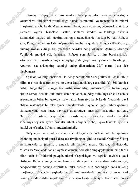 satadi. qadimiy sharq sivilizatsiyalarida juda ko`p empirik bilimlar to`plangan. xitoyda, hindistonda, misrda va vavilonda tabiat, ayniqsa osmon, hodisalarining qaytarilishi, aniq tartib bilan sodir bo`lishlarini payqab, ularni o`rganishgan va tegishli ravishda qayd etishgan. balki shuning uchun ham sharqda ayniqsa matematika, astronomiya, dehqonchilik va boshqa empirik bilimlar asosida olib boriladigan sohalar keng rivojlangan. bizgacha saqlanib kelgan ma`lumotlardan nazariy bilimlar yoki nazariy yondashishlar xaqida biror bir narsani topib bo`lmaydi. hatto vavilon va misrda ishlatilib kelgan (va bizning davrgacha saqlanib qolgan) matematika darsliklari masalalar to`plamini va ularni hisoblash ketma-ketligini namoyish etuvchi qo`llanmaga ko`proq o`xshaydi (xuddi oshpazlikda u yoki bu taomni pishirish uchun qanday ketma-ketlikda harakat qilish zaruriyatini o`rgatganday). biror bir qoida yoki isbot berilmagan, nima uchun avval bo`lish, keyin ayirish kerak ekanligi ko`rsatilmagan va isbotlanmagan, “shunday qilsang, kerakli natijani olasan” prinsipida tuzilgan. qadimiy gretsiyada ilm fanning dastlabki rivojlanishi va shakllanishi qadimiy sharq sivilizatsiyalarda madaniyatning bir turi bo`lgan ilm fanning rivojlanishi xaqida juda oz ma`lumotlar …