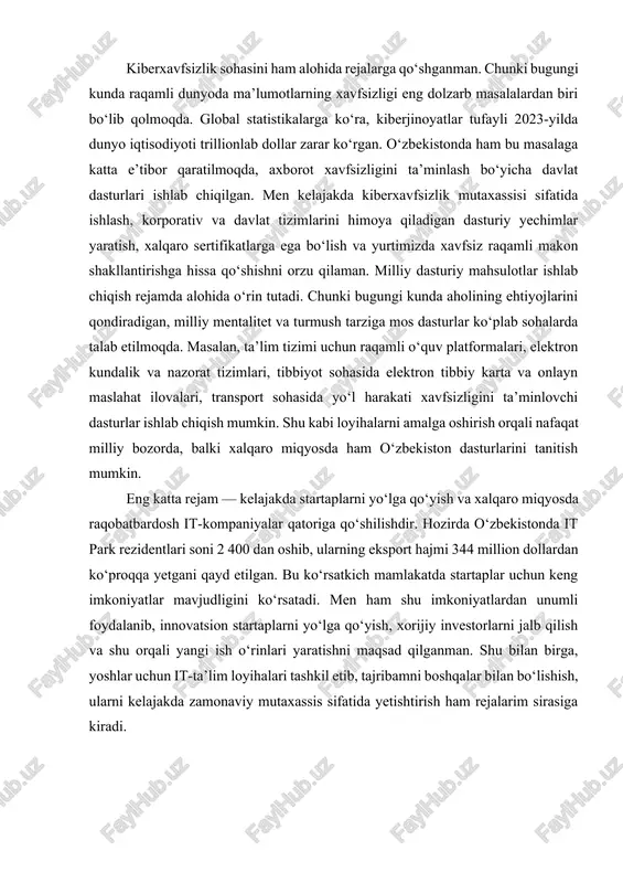 lib, men ham sun’iy intellekt algoritmlarini chuqur o‘rganib, ularni ta’lim platformalariga tatbiq etish, kasalliklarni erta aniqlashda qo‘llash yoki biznes jarayonlarini samarali boshqarishda yordam beradigan tizimlar yaratishni niyat qilganman. bundan tashqari, data-science orqali katta hajmdagi ma’lumotlardan foydali xulosalar chiqarish, iqtisodiy tahlil va prognozlar tayyorlash sohasida mutaxassis sifatida faoliyat yuritishni rejalashtirganman. kiberxavfsizlik sohasini ham alohida rejalarga qo‘shganman. chunki bugungi kunda raqamli dunyoda ma’lumotlarning xavfsizligi eng dolzarb masalalardan biri bo‘lib qolmoqda. global statistikalarga ko‘ra, kiberjinoyatlar tufayli 2023-yilda dunyo iqtisodiyoti trillionlab dollar zarar ko‘rgan. o‘zbekistonda ham bu masalaga katta e’tibor qaratilmoqda, axborot xavfsizligini ta’minlash bo‘yicha davlat dasturlari ishlab chiqilgan. men kelajakda kiberxavfsizlik mutaxassisi sifatida ishlash, korporativ va davlat tizimlarini himoya qiladigan dasturiy yechimlar yaratish, xalqaro sertifikatlarga ega bo‘lish va yurtimizda xavfsiz raqamli makon shakllantirishga hissa qo‘shishni orzu qilaman. milliy dasturiy mahsulotlar ishlab chiqish rejamda alohida o‘rin tutadi. chunki bugungi kunda aholining ehtiyojlarini qondiradigan, milliy mentalitet va turmush tarziga mos dasturlar ko‘plab sohalarda talab etilmoqda. …