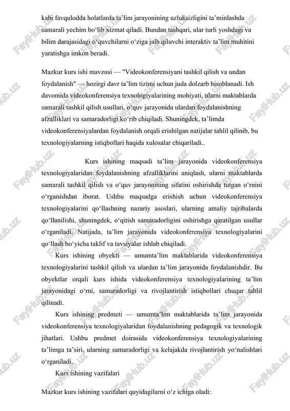 ni tashkil qilish va ulardan ta’lim jarayonida foydalanishdir. bu obyektlar orqali kurs ishida videokonferensiya texnologiyalarining ta’lim jarayonidagi o‘rni, samaradorligi va rivojlantirish istiqbollari chuqur tahlil qilinadi. kurs ishining predmeti — umumta’lim maktablarida ta’lim jarayonida videokonferensiya texnologiyalaridan foydalanishning pedagogik va texnologik jihatlari. ushbu predmet doirasida videokonferensiya texnologiyalarining ta’limga ta’siri, ularning samaradorligi va kelajakda rivojlantirish yo‘nalishlari o‘rganiladi. kurs ishining vazifalari mazkur kurs ishining vazifalari quyidagilarni o‘z ichiga oladi: 1. videokonferensiya texnologiyalarining nazariy asoslarini o‘rganish · videokonferensiya tizimlarining tarixiy rivojlanishini va ularning ta’limda qo‘llanish imkoniyatlarini tahlil qilish. · videokonferensiya texnologiyalarining pedagogik asoslarini, o‘qitish jarayonida qanday samarali ishlatilishini aniqlash. 2. maktablarda videokonferensiya tizimlaridan foydalanishning texnik va uslubiy jihatlarini o‘rganish · maktabda videokonferensiya tizimini tashkil qilish uchun zarur bo‘lgan texnik infratuzilma va dasturiy ta’minotning imkoniyatlarini tahlil qilish. · ta’lim muassasalarida videokonferensiya o‘tkazish jarayonida o‘qituvchi va o‘quvchilar uchun o‘quv metodlarini ishlab chiqish. 3. videokonferensiyalarni ta’lim jarayonida samarali qo‘llash usullarini aniqlash · o‘qitishning interaktiv metodlaridan biri sifatida videokonferensiyaning …