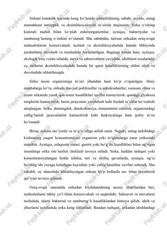 r. sirkadan foydalanishda xavfli kimyoviy moddalar va ularning qoldiq ifloslanishidan holi bo‘lishi, shuningdek, ularning parchalanuvchan va tabiatga zarar yetkazmaydigan xususiyati ekologlar va sog‘liqni saqlash mutaxassislari tomonidan yuqori baholanadi. shu bilan birga, sirka maishiy gigienada (xonalarni, kiyimlarni, oshxona anjomlarini tozalashda) ham ekologik va tejamkor vosita sifatida o‘z o‘rniga ega. sirka turlari orasida olma sirkasi va uzum sirkasi ham maxsus e’tiborga sazovordir. olma sirkasi tarkibida sirkali kislota bilan birga, minerallar va vitaminlar, foydali organik birikmalar mavjudligi bilan ajralib turadi. u yurak qon-tomir faoliyatini yaxshilash, immunitetni kuchaytirish, qondagi xolesterin miqdorini pasaytirish, shuningdek, bakterial va zamburug‘li kasalliklarning oldini olishda muhim rol o‘ynaydi. uzum sirkasi esa, antioksidant moddalarga boyligi va tarkibidagi fenol birikmalari bilan yurak va qon tomirlar salomatligiga ijobiy ta’sir ko‘rsatadi. sirkaning suvda eruvchanligi, hid va ta’m beruvchi moddalarga boyligi, ekologik xavfsizligi va universalligi uni ko‘plab sohalarda alohida ahamiyatli qiladi. me’yorida va to‘g‘ri ishlatilganida, sirka uyda, kundalik hayotda, sog‘liq va gigiena sohasida eng ekologik …