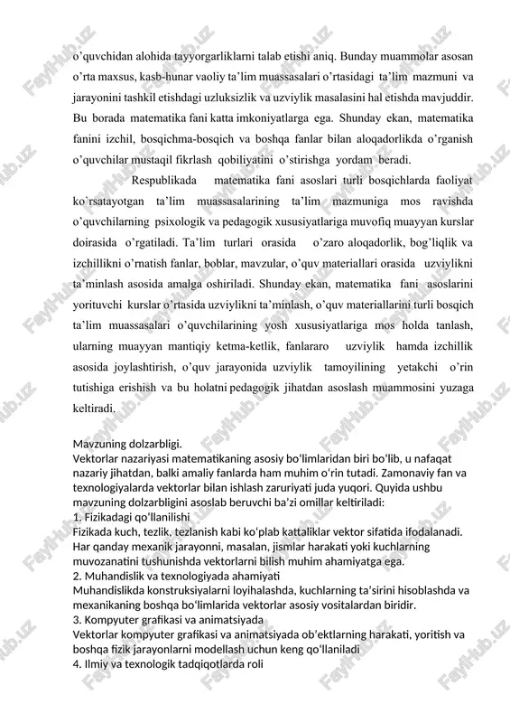 materiallarini turli bosqich ta’lim muassasalari o’quvchilarining yosh xususiyatlariga mos holda tanlash, ularning muayyan mantiqiy ketma-ketlik, fanlararo uzviylik hamda izchillik asosida joylashtirish, o’quv jarayonida uzviylik tamoyilining yetakchi o’rin tutishiga erishish va bu holatni pedagogik jihatdan asoslash muammosini yuzaga keltiradi. mavzuning dolzarbligi. vektorlar nazariyasi matematikaning asosiy bo‘limlaridan biri bo‘lib, u nafaqat nazariy jihatdan, balki amaliy fanlarda ham muhim o‘rin tutadi. zamonaviy fan va texnologiyalarda vektorlar bilan ishlash zaruriyati juda yuqori. quyida ushbu mavzuning dolzarbligini asoslab beruvchi ba’zi omillar keltiriladi: 1. fizikadagi qo‘llanilishi fizikada kuch, tezlik, tezlanish kabi ko‘plab kattaliklar vektor sifatida ifodalanadi. har qanday mexanik jarayonni, masalan, jismlar harakati yoki kuchlarning muvozanatini tushunishda vektorlarni bilish muhim ahamiyatga ega. 2. muhandislik va texnologiyada ahamiyati muhandislikda konstruksiyalarni loyihalashda, kuchlarning ta’sirini hisoblashda va mexanikaning boshqa bo‘limlarida vektorlar asosiy vositalardan biridir. 3. kompyuter grafikasi va animatsiyada vektorlar kompyuter grafikasi va animatsiyada ob’ektlarning harakati, yoritish va boshqa fizik jarayonlarni modellash uchun keng qo‘llaniladi 4. ilmiy va texnologik …