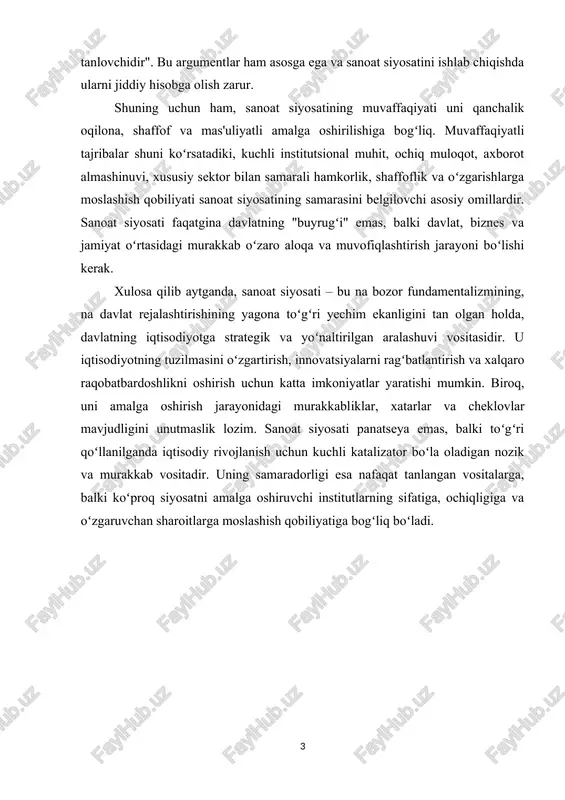 vlatning qaysi tarmoqlar istiqbolli ekanligini aniq bilishi amalda imkonsiz. davlat aralashuvi koʻpinsha korrupsiya, "renta qidirish" (korxonalarning samarali ishlash oʻrniga davlatdan imtiyoz undirishga intilishi) va resurslarning samarasiz taqsimlanishiga olib keladi. bozorning oʻzi, tanqidshilarning fikrisha, eng yaxshi "gʻoliblarni tanlovshidir". bu argumentlar ham asosga ega va sanoat siyosatini ishlab shiqishda ularni jiddiy hisobga olish zarur. shuning ushun ham, sanoat siyosatining muvaffaqiyati uni qanshalik oqilona, shaffof va mas'uliyatli amalga oshirilishiga bogʻliq. muvaffaqiyatli tajribalar shuni koʻrsatadiki, kushli institutsional muhit, oshiq muloqot, axborot almashinuvi, xususiy sektor bilan samarali hamkorlik, shaffoflik va oʻzgarishlarga moslashish qobiliyati sanoat siyosatining samarasini belgilovshi asosiy omillardir. sanoat siyosati faqatgina davlatning "buyrugʻi" emas, balki davlat, biznes va jamiyat oʻrtasidagi murakkab oʻzaro aloqa va muvofiqlashtirish jarayoni boʻlishi kerak. xulosa qilib aytganda, sanoat siyosati – bu na bozor fundamentalizmining, na davlat rejalashtirishining yagona toʻgʻri yeshim ekanligini tan olgan holda, davlatning iqtisodiyotga strategik va yoʻnaltirilgan aralashuvi vositasidir. u iqtisodiyotning tuzilmasini oʻzgartirish, innovatsiyalarni ragʻbatlantirish va xalqaro raqobatbardoshlikni …