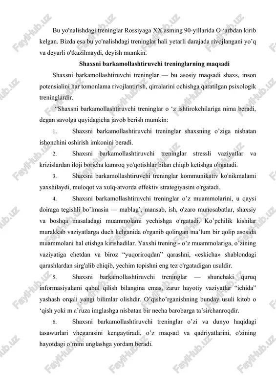 ilish bilangina emas, zarur hayotiy vaziyatlar “ichida” yashash orqali yangi bilimlar olishdir. o’qisho’rganishning bunday usuli kitob o ‘qish yoki m a’ruza imglashga nisbatan bir necha barobarga ta’sirchanroqdir. 6. shaxsni barkamollashtiruvchi treninglar o’zi va dunyo haqidagi tasawurlari vhegarasini kengaytiradi, o’z maqsad va qadriyatlarini, o'zining hayotdagi o’mini unglashga yordam beradi. 7. shaxsni barkamollashtiruvchi treninglar shaxsdagi tafakkur egiluvchanligini va i jodiy potensialini o’stiradi. 8. shaxsni barkamollashtiruvchi treninglar — turli toifadagi, turli qiziqishdagi kishilar bilan tanishish, ulaming tajribalari bilan tanishish, hayotda, ishda, ijodda nsqotadigan yangi g’oyalar olish imkonini beradi. 9. ishtirokchilar va treningni o'tkazuvchi trener bilan muloqotda bo’lish — bu boshqalar shaxsni qanday qabul qilishi, shaxs haqida boshqalaming iikrlari va samimiy munosabatlari asosida shaxsiy istaklami o'zgartirishga imkon beruvchi kamdan-kam uchraydigan va eng qulay usulidir 10. trening jarayonidagi muloqot — bu yangi do'stlar orttirish, o'zining ikkinchi lio'lagini topish uchun haiqiqiy real imkondir. 11. trening jarayonidagi muloqot — bu yolg'izlikdan qutulish, o'zining ruhiy olamiga yaqin bo'iganlar …