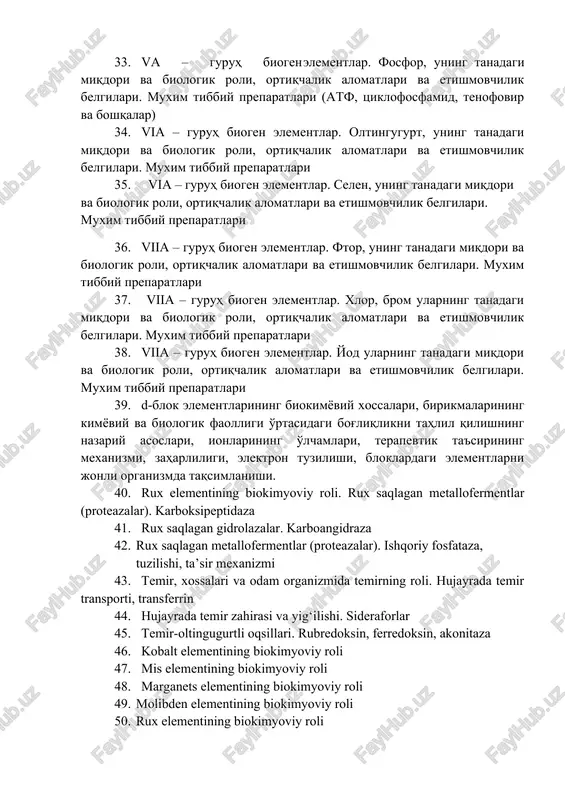 logik roli, ortiqchalik alomatlari va etishmovchilik belgilari. muxim tibbiy preparatlari. 33. va – guruh biogen elementlar. fosfor, uning tanadagi miqdori va biologik roli, ortiqchalik alomatlari va etishmovchilik belgilari. muxim tibbiy preparatlari (atf, tsiklofosfamid, tenofovir va boshqalar) 34. via – guruh biogen elementlar. oltingugurt, uning tanadagi miqdori va biologik roli, ortiqchalik alomatlari va etishmovchilik belgilari. muxim tibbiy preparatlari 35. via – guruh biogen elementlar. selen, uning tanadagi miqdori va biologik roli, ortiqchalik alomatlari va etishmovchilik belgilari. muxim tibbiy preparatlari 36. viia – guruh biogen elementlar. ftor, uning tanadagi miqdori va biologik roli, ortiqchalik alomatlari va etishmovchilik belgilari. muxim tibbiy preparatlari 37. viia – guruh biogen elementlar. xlor, brom ularning tanadagi miqdori va biologik roli, ortiqchalik alomatlari va etishmovchilik belgilari. muxim tibbiy preparatlari 38. viia – guruh biogen elementlar. yod ularning tanadagi miqdori va biologik roli, ortiqchalik alomatlari va etishmovchilik belgilari. muxim tibbiy preparatlari 39. d-blok elementlarining biokimyoviy xossalari, birikmalarining kimyoviy va …