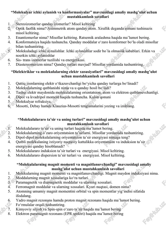 moddalar. 6. ikki o‘lchamli molekulalarning tuzilish turlari. misollar keltiring 7. uch o‘lchamli molekulalarning tuzilish turlari. misollar keltiring 8. gillespining elektron juftlarini itarilish nazariyasi, qoidalari. 9. taqsimlangan va taqsimlanmagan elektron bulutlar ta’sir energiyasi. valent burchak. “molekulalarning simmetriya elementlari” mavzusidagi amaliy mashg’ulot uchun mustahkamlash savollari 1. molekulalarning simmetriyasi haqida tushuncha. simmetriya operatsiyalari. 2. simmetriya elementlari. simmetriya tekisligi haqida ma’lumot bering. 3. simmetriya o`qi va simmetriya markazi haqida ma’lumot bering. misol keltiring. 4. sulfit angidrid molekulasining simmetriya elementlari haqida tushuncha bering. 5. ammiak molekulasining simmetriya elementlari haqida tushuncha bering. 6. suv molekulasi qanday va qancha simmetrik elementlariga ega? 7. komutativlik va nokomutativlik nima? misollar yordamida tushuntiring 8. c2v simmetriya guruhlarni ko‘paytirish o‘zaro ko‘paytirish. “molekulyar ichki aylanish va konformasiyalar” mavzusidagi amaliy mashg’ulot uchun mustahkamlash savollari 1. stereoizomerlar qanday izomerlar? misol keltiring 2. optik faollik nima? asimmetrik atom qanday atom. xirallik deganda nimani tushinazis misol keltiring. 3. enantiomerlar nima? misollar keltiring. ratsemik aralashma haqida ma’lumot …