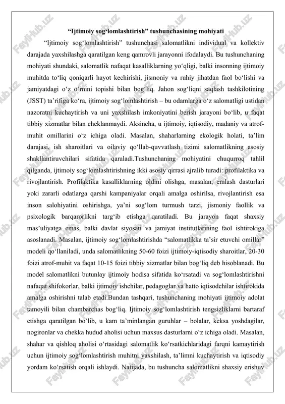 balki davlat siyosati va jamiyat institutlarining faol ishtirokiga asoslanadi. masalan, ijtimoiy sog‘lomlashtirishda “salomatlikka ta’sir etuvchi omillar” modeli qo‘llaniladi, unda salomatlikning 50-60 foizi ijtimoiy-iqtisodiy sharoitlar, 20-30 foizi atrof-muhit va faqat 10-15 foizi tibbiy xizmatlar bilan bog‘liq deb hisoblanadi. bu model salomatlikni butunlay ijtimoiy hodisa sifatida ko‘rsatadi va sog‘lomlashtirishni nafaqat shifokorlar, balki ijtimoiy ishchilar, pedagoglar va hatto iqtisodchilar ishtirokida amalga oshirishni talab etadi.bundan tashqari, tushunchaning mohiyati ijtimoiy adolat tamoyili bilan chambarchas bog‘liq. ijtimoiy sog‘lomlashtirish tengsizliklarni bartaraf etishga qaratilgan bo‘lib, u kam ta’minlangan guruhlar – bolalar, keksa yoshdagilar, nogironlar va chekka hudud aholisi uchun maxsus dasturlarni o‘z ichiga oladi. masalan, shahar va qishloq aholisi o‘rtasidagi salomatlik ko‘rsatkichlaridagi farqni kamaytirish uchun ijtimoiy sog‘lomlashtirish muhitni yaxshilash, ta’limni kuchaytirish va iqtisodiy yordam ko‘rsatish orqali ishlaydi. natijada, bu tushuncha salomatlikni shaxsiy erishuv emas, balki jamiyatning umumiy farovonligi ko‘rsatkichi sifatida qarashga imkon beradi. ijtimoiy sog‘lomlashtirishning bunday keng talqini uning nazariy asoslarini mustahkamlaydi va amaliy siyosatni shakllantirishda muhim yo‘l-yo‘riq …