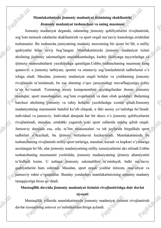 port tadbirlari o’tkaziladi, bu ijtimoiy birlashuvni kuchaytiradi. mamlakatimizda bu tushunchaning rivojlanishi milliy sport turlariga, masalan, kurash va kupkari o’yinlariga asoslangan bo’lib, ular jismoniy madaniyatning milliy xususiyatlarini aks ettiradi.ushbu tushunchaning mazmunini yoritishda, jismoniy madaniyatning ijtimoiy ahamiyatini ta’kidlash lozim. u nafaqat jismoniy salomatlikni ta’minlaydi, balki ma’naviy qadriyatlarini ham oshiradi. masalan, sport orqali yoshlar intizom, mas’uliyat va jamoaviy ruhni o’rganadilar. bunday yondashuv mamlakatimizning umumiy madaniy taraqqiyotiga hissa qo’shadi. mustaqillik davrida jismoniy madaniyat tizimini rivojlantirishga doir davlat siyosati mustaqillik yillarida mamlakatimizda jismoniy madaniyat tizimini rivojlantirish davlat siyosatining ustuvor yo’nalishlaridan biriga aylandi. bu davrda qabul qilingan qonunlar va farmonlar orqali soha yangi bosqichga ko’tarildi. masalan, 1992-yilda «jismoniy tarbiya va sport to’g’risida»gi qonun qabul qilindi, u tizimning huquqiy asoslarini belgilab berdi. ushbu qonun aholining jismoniy faolligini oshirish, sport infratuzilmasini yaxshilash va milliy sport turlarini rivojlantirishni nazarda tutadi.davlat siyosati aholining sog’lom turmush tarzini shakllantirishga qaratilgan. 2017-2020 yillarda yangi me’yoriy-huquqiy hujjatlar qabul qilindi, jumladan, «o’zbekiston respublikasida jismoniy tarbiya …