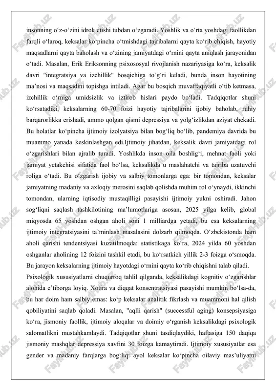 an aholi soni 1 milliardga yetadi, bu esa keksalarning ijtimoiy integratsiyasini ta’minlash masalasini dolzarb qilmoqda. o‘zbekistonda ham aholi qarishi tendentsiyasi kuzatilmoqda: statistikaga ko‘ra, 2024 yilda 60 yoshdan oshganlar aholining 12 foizini tashkil etadi, bu ko‘rsatkich yillik 2-3 foizga o‘smoqda. bu jarayon keksalarning ijtimoiy hayotdagi o‘rnini qayta ko‘rib chiqishni talab qiladi. psixologik xususiyatlarni chuqurroq tahlil qilganda, keksalikdagi kognitiv o‘zgarishlar alohida e’tiborga loyiq. xotira va diqqat konsentratsiyasi pasayishi mumkin bo‘lsa-da, bu har doim ham salbiy emas: ko‘p keksalar analitik fikrlash va muammoni hal qilish qobiliyatini saqlab qoladi. masalan, "aqlli qarish" (successful aging) konsepsiyasiga ko‘ra, jismoniy faollik, ijtimoiy aloqalar va doimiy o‘rganish keksalikdagi psixologik salomatlikni mustahkamlaydi. tadqiqotlar shuni tasdiqlaydiki, haftasiga 150 daqiqa jismoniy mashqlar depressiya xavfini 30 foizga kamaytiradi. ijtimoiy xususiyatlar esa gender va madaniy farqlarga bog‘liq: ayol keksalar ko‘pincha oilaviy mas’uliyatni ko‘proq yuklaydi, erkaklar esa iqtisodiy faollikni yo‘qotishdan qo‘rqadi. o‘zbek jamiyatida bu xususiyatlar an’anaviy qadriyatlar bilan chambarchas bog‘liq bo‘lib, keksalar oilaning ruhiy …