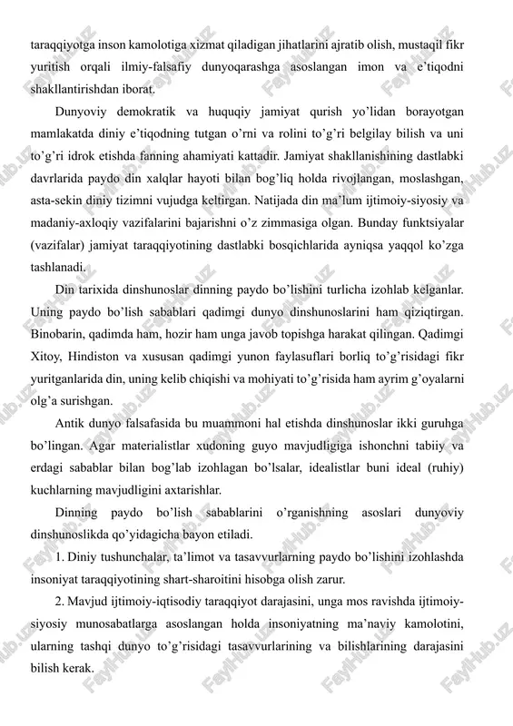 vurlarining va bilishlarining darajasini bilish kerak. 3. tabiat sirlari oldida ibtidoiy odam ojizligi oqibatida tashqi dunyo to’g’risida, unda bo’layotgan voqea-hodisalarga nisbatan noto’g’ri qarashlar, g’ayritabiiy hodisalar haqidagi asosiy tasavvurlarning tug’ulishiga olib kelganligini hisobga olish lozim. 4. mehnat taqsimotining paydo bo’lishi asosida zolimlik va mazlumlik, boylik va qashshoqlikning yuzaga kelishi bilan din hukmron sinf himoya qiladigan ma’naviy qurolga aylanganligini nazarda tutish kerak. 5.tabiatshunoslik bilimlari, dalillarini, fan-texnika yutuqlarini hisobga olish va ulardan tabiat va jamiyat sirlarini tushunishda foydalanish lozim. bular bilan bir qatorda dinshunoslik asosan tabiatshunoslikka suyanish kerak degan g’oyalarni hisobga olish, dinning paydo bo’lish sabablarinigina emas, balki unga bo’lgan munosabatni ham to’g’ri talqin etishda nazariy va amaliy ahamiyat kasb etadi. dinning paydo bo’lishi va rivojlanishini ilmiy asoslab o’rganish yana a) ob’ektivlik; b) konkret tarixiy sharoitni hisobga olish; v) ilmiylik; g) sinfiylik; d) umuminsoniy qadriyatlar bilan bog’liqlik; e) din mavjudligini, umuman gnoseologik, ijtimoiy-iqtisodiy va psixologik sabablarni hisobga olishga taqozo etadi. dinshunoslik fanining mohiyatini …