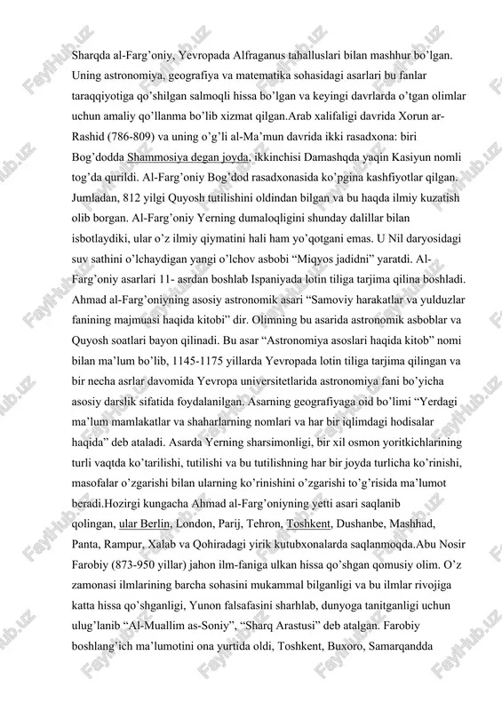 nomlari va har bir iqlimdagi hodisalar haqida” deb ataladi. asarda yerning sharsimonligi, bir xil osmon yoritkichlarining turli vaqtda ko’tarilishi, tutilishi va bu tutilishning har bir joyda turlicha ko’rinishi, masofalar o’zgarishi bilan ularning ko’rinishini o’zgarishi to’g’risida ma’lumot beradi.hozirgi kungacha ahmad al-farg’oniyning yetti asari saqlanib qolingan, ular berlin, london, parij, tehron, toshkent, dushanbe, mashhad, panta, rampur, xalab va qohiradagi yirik kutubxonalarda saqlanmoqda.abu nosir farobiy (873-950 yillar) jahon ilm-faniga ulkan hissa qo’shgan qomusiy olim. o’z zamonasi ilmlarining barcha sohasini mukammal bilganligi va bu ilmlar rivojiga katta hissa qo’shganligi, yunon falsafasini sharhlab, dunyoga tanitganligi uchun ulug’lanib “al-muallim as-soniy”, “sharq arastusi” deb atalgan. farobiy boshlang’ich ma’lumotini ona yurtida oldi, toshkent, buxoro, samarqandda o’qidi. eronning isfaxon, hamodon, ray shaharlarida bo’ldi. so’ng, bog’dodda uzoq yashab zamonasining olimlari bilan ilmiy muloqotda bo’lgan. umrining oxirini damashqda o’tkazgan. ayrim ma’lumotlarga qaraganda, u yetmishdan ortiq tilni bilgan va ilmni turli sohalariga oid 160 dan ortiq risolalar yozgan. farobiy antik davr olimlari …