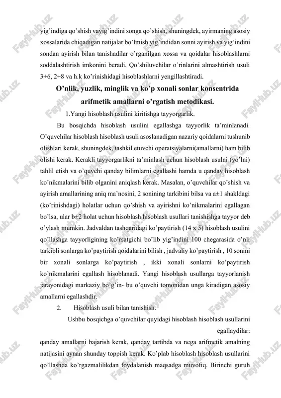 i markaziy bo’g’in- bu o’quvchi tomonidan unga kiradigan asosiy amallarni egallashdir. 2. hisoblash usuli bilan tanishish. ushbu bosqichga o’quvchilar quyidagi hisoblash hisoblash usullarini egallaydilar: qanday amallarni bajarish kerak, qanday tartibda va nega arifmetik amalning natijasini aynan shunday toppish kerak. ko’plab hisoblash hisoblash usullarini qo’llashda ko’rgazmalilikdan foydalanish maqsadga muvofiq. birinchi guruh hisoblash usullari uchun – to’plamlar bilan amal bajarish. masalan, 7 va 2 sonini qo’shayotib 7 kvadratga(doiraga va hokazo) bittadan 2 kvadratni ( doirani va hokazo) yaqinlashtiramiz. ikkinchi guruh hisoblash usullari ustida ishlash davomida ko’rgazma sifatida hamma amallarning keng (mufassal) yozuvidan foydalaniladi. masalan, jadvaldan tashqaridagi ko’paytirish hisoblash usulini kiritishda (qo’llashda) quyidagi yozuv bajariladi: 14x5=(10+4)x5=10x5+4x5=70. ko’p hollarda u bilan bir qatorda to’plamlar bilan amal bajarish ham qo’llaniladi(masalan, 100 chegarasida qo’shish va ayirish hisoblash usullari bilan tanishtirishda ). har amalni bajarishda og’zaki tushuntuirishlar olib boriladi. ushbu amallar boshlanishida o’qituvchi rahbarligida bajariladi, so’ngra o’quvchilar o’zlari mustaqil ravishda ishlaydilar. tushunturishda qanaqa amallar zarur, ular tartibi …
