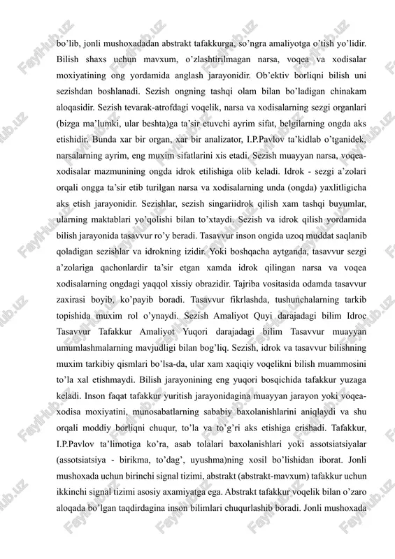 boyib, ko’payib boradi. tasavvur fikrlashda, tushunchalarning tarkib topishida muxim rol o’ynaydi. sezish amaliyot quyi darajadagi bilim idroc tasavvur tafakkur amaliyot yuqori darajadagi bilim tasavvur muayyan umumlashmalarning mavjudligi bilan bog’liq. sezish, idrok va tasavvur bilishning muxim tarkibiy qismlari bo’lsa-da, ular xam xaqiqiy voqelikni bilish muammosini to’la xal etishmaydi. bilish jarayonining eng yuqori bosqichida tafakkur yuzaga keladi. inson faqat tafakkur yuritish jarayonidagina muayyan jarayon yoki voqea-xodisa moxiyatini, munosabatlarning sababiy baxolanishlarini aniqlaydi va shu orqali moddiy borliqni chuqur, to’la va to’g’ri aks etishiga erishadi. tafakkur, i.p.pavlov ta’limotiga ko’ra, asab tolalari baxolanishlari yoki assotsiatsiyalar (assotsiatsiya - birikma, to’dag’, uyushma)ning xosil bo’lishidan iborat. jonli mushoxada uchun birinchi signal tizimi, abstrakt (abstrakt-mavxum) tafakkur uchun ikkinchi signal tizimi asosiy axamiyatga ega. abstrakt tafakkur voqelik bilan o’zaro aloqada bo’lgan taqdirdagina inson bilimlari chuqurlashib boradi. jonli mushoxada va abstrakt tafakkur birligigina bilimlarni xaqiqiy va chuqur bilimlarga aylantiradi. jonli mushoxada va tafakkur doimo odamning amaliy faoliyatiga asoslanishi kerak. odam tabiat …