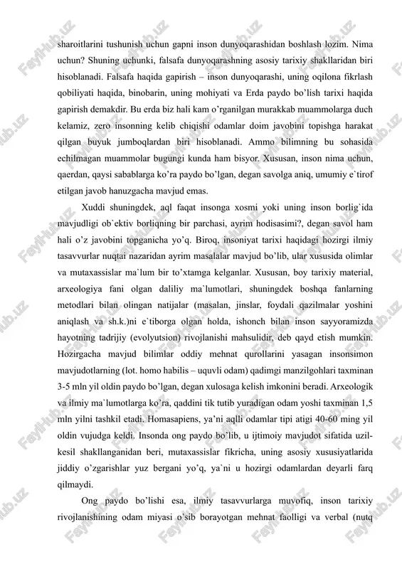 rning metodlari bilan olingan natijalar (masalan, jinslar, foydali qazilmalar yoshini aniqlash va sh.k.)ni e`tiborga olgan holda, ishonch bilan inson sayyoramizda hayotning tadrijiy (evolyutsion) rivojlanishi mahsulidir, deb qayd etish mumkin. hozirgacha mavjud bilimlar oddiy mehnat qurollarini yasagan insonsimon mavjudotlarning (lot. homo habilis – uquvli odam) qadimgi manzilgohlari taxminan 3-5 mln yil oldin paydo bo’lgan, degan xulosaga kelish imkonini beradi. arxeologik va ilmiy ma`lumotlarga ko’ra, qaddini tik tutib yuradigan odam yoshi taxminan 1,5 mln yilni tashkil etadi. homasapiens, ya’ni aqlli odamlar tipi atigi 40-60 ming yil oldin vujudga keldi. insonda ong paydo bo’lib, u ijtimoiy mavjudot sifatida uzil-kesil shakllanganidan beri, mutaxassislar fikricha, uning asosiy xususiyatlarida jiddiy o’zgarishlar yuz bergani yo’q, ya`ni u hozirgi odamlardan deyarli farq qilmaydi. ong paydo bo’lishi esa, ilmiy tasavvurlarga muvofiq, inson tarixiy rivojlanishining odam miyasi o’sib borayotgan mehnat faolligi va verbal (nutq orqali) muloqot ta`sirida o’ta rivojlanib, murakkab mavhumliklarni tushunadigan darajaga etgan davri bilan bog`lanadi. shunday qilib, inson …