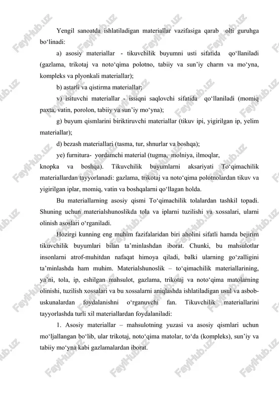 oydalaniladi: 1. asosiy materiallar – mahsulotning yuzasi va asosiy qismlari uchun mo‘ljallangan bo‘lib, ular trikotaj, noto‘qima matolar, to‘da (kompleks), sun’iy va tabiiy mo‘yna kabi gazlamalardan iborat. 2. astarlik materiallar – miyona (qistirma) materiallar: bortovka, tukli gazlama, kolenkor, flizelin va hokazo; issiq tutuvchi materiallar-momiq paxta, vatin, vatilin, porolon, mo‘yna; kiyim qismlarini biriktirish materiallari – tikuv g‘altak irlari va yelim; kiyim furniturasi – tugmalar, pistonlar, ilgaklar va hokazo; pardoz materiallari – jiyaklar, tasmalar, to‘rlar va boshqalar. tikuvchilik materiallaridan samarali foydalanish va yuqori sifatli buyumlar ishlab chiqarish uchun, yengil sanoat xodimlari bu materiallarning xossalari va assortimentini yaxshi bilishlari lozim. turli to‘qimachilik materiallarining xossalari ular qanday tolalar va iplardan tayyorlanganligiga, materiallarning tuzilishi va ularga qanday pardoz berilganligiga bog‘liq. yengil sanoat aholini sifatli va bejirim kiyim-kechak bilan ta’minlashi lozimengil sanoat buyumlari ishlab chiqarishni ko‘paytirish va assortimentini kengaytirish to‘qimachilik sanoatining rivojlanishiga bog‘liq, chunki asosiy tikuvchilik materiallari bo‘lmish ip gazlama, jun, ipak va zig‘ir tolali gazlamalarni ana …