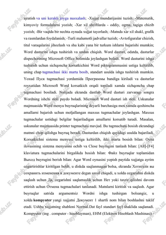 krandagi matnni chop qilishga buyruq beradi. dasturdan chiqish quyidagi usulda bajariladi. korsatkichni sistema menyusi ustiga keltirilib, ikki marta bosish bilan: oyna ilovasining sistema menyusini ochib va close buyrugini tanlash bilan: [alt]-[f4] klaviatura tugmachalarini birgalikda bosish bilan: fayl buyruqlar toplamidan vixod buyrugini berish bilan: agar word oynasini yopish paytida xujjatga ayrim ozgartirishlar kiritilgan bolib, u diskda saqlanmagan bolsa, ekranda xotiteli vi soxranit izmeneniya v dokumente degan savol chiqadi, u xolda ozgarishni diskda saqlash uchun da, ozgarishni saqlamaslik uchun net yoki taxrir qilishni davom ettirish uchun otmena tugmachalari tanlanadi. matnlarni kiritish va saqlash. agar buyruqlar satrida argumentsiz wordni ishga tushirgan bolsangiz, u xolda kompyuter yangi xujjatni dokument 1 shartli nom bilan boshlashni taklif etadi. ushbu xujjatning shabloni normal.dat fayl standart fayl shaklida saqlanadi. kompyuter (ing . computer - hisoblayman), ehm (elektron hisoblash mashinasi) - oldindan berilgan dastur (programma) boʻyicha ishlaydigan avtomatik qurilma. elektron hisoblash mashinasi (ehm) bilan bir xildagi atama. kirill yozuvi …