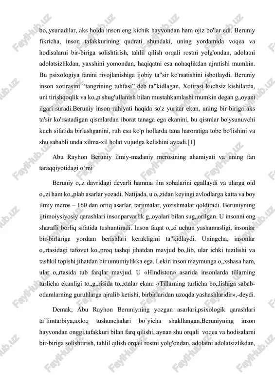 kanligi to„g„risida to„xtalar ekan: «tillarning turlicha bo„lishiga sabab-odamlarning guruhlarga ajralib ketishi, birbirlaridan uzoqda yashashlaridir»,-deydi. demak, abu rayhon beruniyning yozgan asarlari,psixologik qarashlari ta`limtarbiya,axloq tushunchalari bo`yicha shakllangan.beruniyning inson hayvondan onggi,tafakkuri bilan farq qilishi, aynan shu orqali voqea va hodisalarni bir-biriga solishtirish, tahlil qilish orqali rostni yolg'ondan, adolatni adolatsizlikdan, yaxshini yomondan, haqiqatni esa nohaqlikdan ajratishi mumkin degan fikrlari psixologiya fanini rivojlanishiga ijobiy ta‟sir ko'rsatishini isbotlaydi. beruniyni chinakam o„rta asrlar sharqining ilm-fan qomusiy olimi desak mubolag„a bo„lmaydi. amerikalik tarixchi dj.sarton buyuk olim haqida: “astronomiya va matematika, astrologiya va geografiya, antropologiya va etnografiya, arxeologiya va falsafa, botanika va minerologiya uning buyuk nomisiz qashshoqlashib qolgan bo„lardi” degan. o‟zbekiston deb ataluvchi hudud, ya‟ni bizning vatanimiz nafaqat sharq, balki umumjahon sivilizatsiyasi beshiklaridan biri bo‟lganini butun jahon tan olmoqda. bu qadimiy va tabarruk tuproqdan buyuk allomalar fozilu- fuzalolar, olimu- ulamolar, siyosatchilar, sarkardalar yetishib chiqqan. ana shunday allomalardan biri buyuk vatandoshimiz abu rayhon beruniydir. beruniyni yer yuzidagi barcha mamlakatlar aholisi …