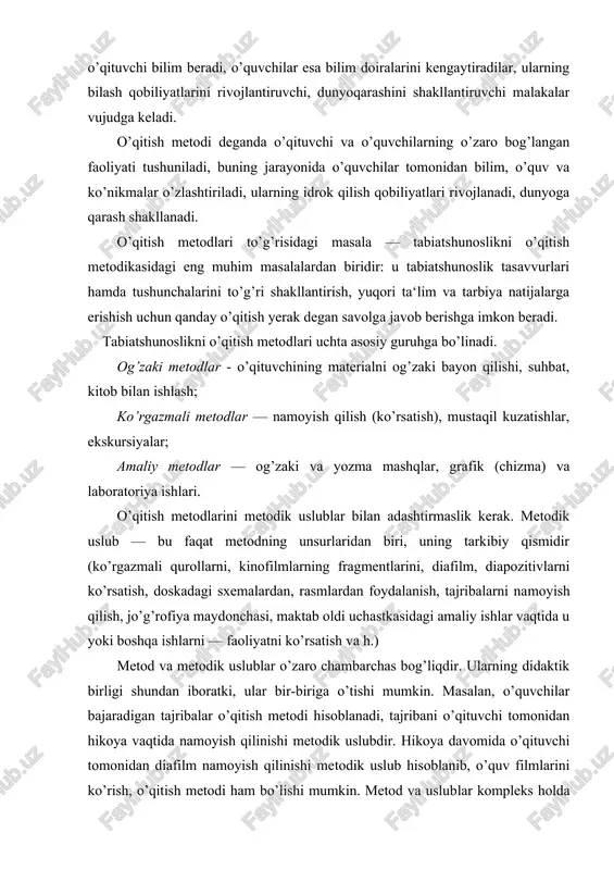 igi shundan iboratki, ular bir-biriga o’tishi mumkin. masalan, o’quvchilar bajaradigan tajribalar o’qitish metodi hisoblanadi, tajribani o’qituvchi tomonidan hikoya vaqtida namoyish qilinishi metodik uslubdir. hikoya davomida o’qituvchi tomonidan diafilm namoyish qilinishi metodik uslub hisoblanib, o’quv filmlarini ko’rish, o’qitish metodi ham bo’lishi mumkin. metod va uslublar kompleks holda foydalaniladi, ular bir-birlarini to’ldiradi va o’rganilayotgan tabiat jismlari va hodisalarini bolalar tomonidan qabul qilib olinishini yaxshilashga, tabiatshunoslik kursida tushunchalarni to’g’ri shakllanishiga xizmat qiladi. tabiatshunoslikni o’qitishning og’zaki metodlari hikoya. o’quvchilarga bilim berishning yetakchi metodi, o’qituvchining jonli so’zi — xikoyadir. u o’qish kitoblarini o’qish, ob‘ekt, narsa va hodisalarni namoyish qilish, o’qitishning texnika vositalaridan foydalanish, o’quvchilar oldiga savollar qo’yish, badiiy, adabiyot o’qish va h. q bilan uyg’unlashadi. hikoya o’qituvchi shaxsiga bog’liq, shuning uchun o’quvchilarga ma‘naviy ta‘sir ko’rsatish uchun juda katta imkoniyatlarni o’zida saqlaydi. o’qituvchi xikoyasi tasviriy, hissiy va izchil bayondir. hikoyada izchillikka qat‘iy rioya qilgan holda o’qituvchi har xil usul va uni mantiqiy ishlashning uslublari (tahlil, taqqoslash, …