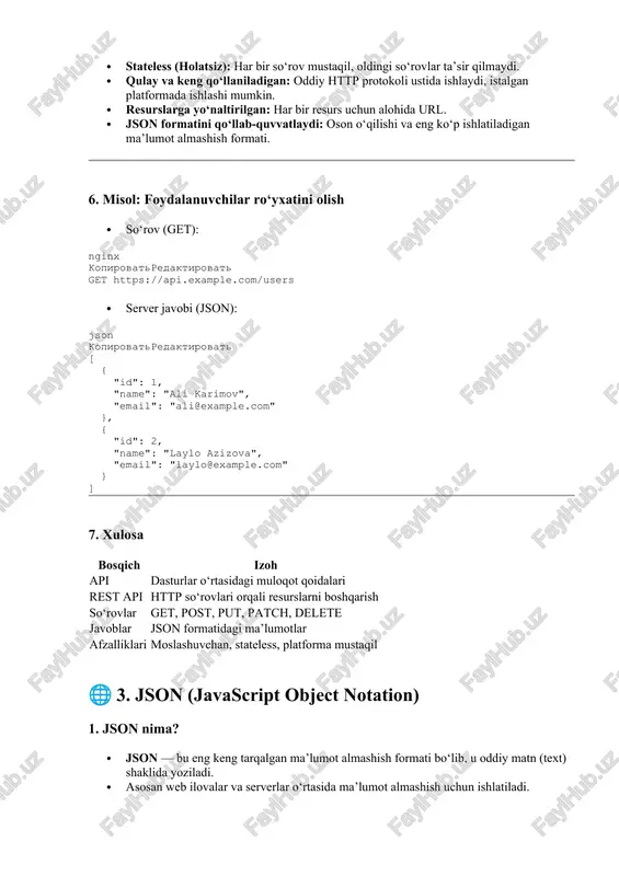 rmada ishlashi mumkin. · resurslarga yo‘naltirilgan: har bir resurs uchun alohida url. · json formatini qo‘llab-quvvatlaydi: oson o‘qilishi va eng ko‘p ishlatiladigan ma’lumot almashish formati. 6. misol: foydalanuvchilar ro‘yxatini olish · so‘rov (get): nginx kopirovatredaktirovat get https://api.example.com/users · server javobi (json): json kopirovatredaktirovat [ { "id": 1, "name": "ali karimov", "email": "ali@example.com" }, { "id": 2, "name": "laylo azizova", "email": "laylo@example.com" } ] 7. xulosa bosqich izoh api dasturlar o‘rtasidagi muloqot qoidalari rest api http so‘rovlari orqali resurslarni boshqarish so‘rovlar get, post, put, patch, delete javoblar json formatidagi ma’lumotlar afzalliklari moslashuvchan, stateless, platforma mustaqil 🌐 3. json (javascript object notation) 1. json nima? · json — bu eng keng tarqalgan ma’lumot almashish formati bo‘lib, u oddiy matn (text) shaklida yoziladi. · asosan web ilovalar va serverlar o‘rtasida ma’lumot almashish uchun ishlatiladi. · json inson o‘qishi uchun oson va mashinalar (kompyuterlar) tomonidan oson tushunilib, qayta ishlanadi. · json javascript dasturlash tilidan …