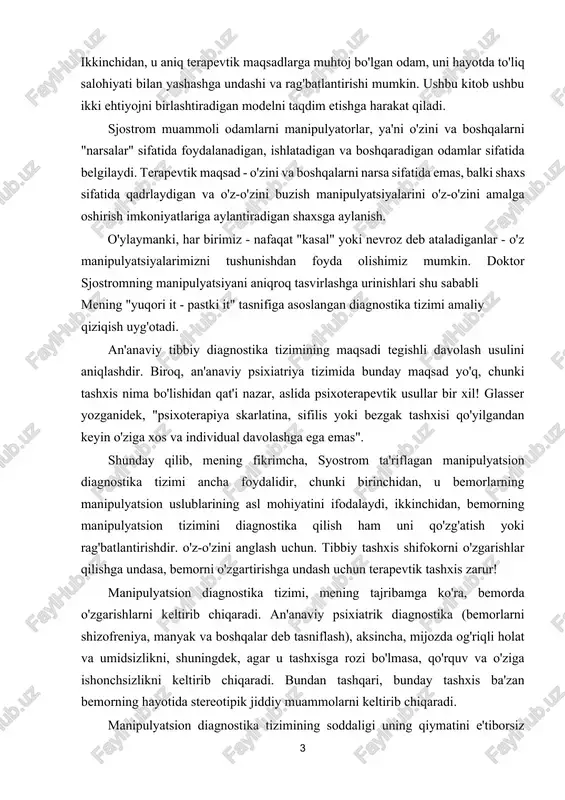 boshqaradigan odamlar sifatida belgilaydi. terapevtik maqsad - o'zini va boshqalarni narsa sifatida emas, balki shaxs sifatida qadrlaydigan va o'z-o'zini buzish manipulyatsiyalarini o'z-o'zini amalga oshirish imkoniyatlariga aylantiradigan shaxsga aylanish. o'ylaymanki, har birimiz - nafaqat "kasal" yoki nevroz deb ataladiganlar - o'z manipulyatsiyalarimizni tushunishdan foyda olishimiz mumkin. doktor sjostromning manipulyatsiyani aniqroq tasvirlashga urinishlari shu sababli mening "yuqori it - pastki it" tasnifiga asoslangan diagnostika tizimi amaliy qiziqish uyg'otadi. an'anaviy tibbiy diagnostika tizimining maqsadi tegishli davolash usulini aniqlashdir. biroq, an'anaviy psixiatriya tizimida bunday maqsad yo'q, chunki tashxis nima bo'lishidan qat'i nazar, aslida psixoterapevtik usullar bir xil! glasser yozganidek, "psixoterapiya skarlatina, sifilis yoki bezgak tashxisi qo'yilgandan keyin o'ziga xos va individual davolashga ega emas". shunday qilib, mening fikrimcha, syostrom ta'riflagan manipulyatsion diagnostika tizimi ancha foydalidir, chunki birinchidan, u bemorlarning manipulyatsion uslublarining asl mohiyatini ifodalaydi, ikkinchidan, bemorning manipulyatsion tizimini diagnostika qilish ham uni qo'zg'atish yoki rag'batlantirishdir. o'z-o'zini anglash uchun. tibbiy tashxis shifokorni o'zgarishlar qilishga undasa, …