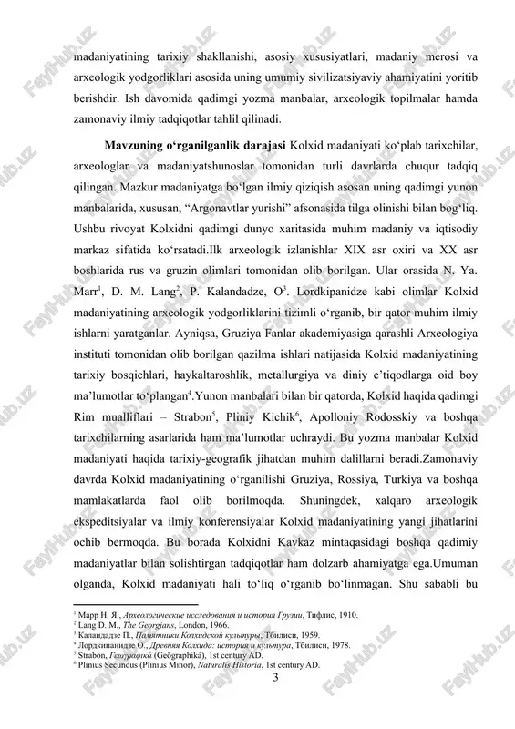 omonidan olib borilgan qazilma ishlari natijasida kolxid madaniyatining tarixiy bosqichlari, haykaltaroshlik, metallurgiya va diniy e’tiqodlarga oid boy ma’lumotlar to‘plangan[footnoteref:4].yunon manbalari bilan bir qatorda, kolxid haqida qadimgi rim mualliflari – strabon[footnoteref:5], pliniy kichik[footnoteref:6], apolloniy rodosskiy va boshqa tarixchilarning asarlarida ham ma’lumotlar uchraydi. bu yozma manbalar kolxid madaniyati haqida tarixiy-geografik jihatdan muhim dalillarni beradi.zamonaviy davrda kolxid madaniyatining o‘rganilishi gruziya, rossiya, turkiya va boshqa mamlakatlarda faol olib borilmoqda. shuningdek, xalqaro arxeologik ekspeditsiyalar va ilmiy konferensiyalar kolxid madaniyatining yangi jihatlarini ochib bermoqda. bu borada kolxidni kavkaz mintaqasidagi boshqa qadimiy madaniyatlar bilan solishtirgan tadqiqotlar ham dolzarb ahamiyatga ega.umuman olganda, kolxid madaniyati hali to‘liq o‘rganib bo‘linmagan. shu sababli bu madaniyatni chuqur va tizimli o‘rganish ilm-fan oldida turgan dolzarb vazifalardan biri bo‘lib qolmoqda. [1: marr n. ya., arxeologicheskie issledovaniya i istoriya gruzii, tiflis, 1910.] [2: lang d. m., the georgians, london, 1966.] [3: kalandadze p., pamyatniki kolxidskoy kulturi, tbilisi, 1959.] [4: lordkipanidze o., drevnyaya kolxida: istoriya i …
