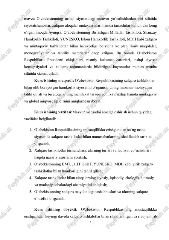 amalga oshirish uchun quyidagi vazifalar belgilandi: 1. o‘zbekiston respublikasining mustaqillikka erishganidan so‘ng tashqi siyosatida xalqaro tashkilotlar bilan munosabatlarning shakllanish tarixini o‘rganish; 2. xalqaro tashkilotlar tushunchasi, ularning turlari va faoliyat yo‘nalishlari haqida nazariy asoslarni yoritish; 3. o‘zbekistonning bmt, , iht, shht, yunesko, mdh kabi yirik xalqaro tashkilotlar bilan hamkorligini tahlil qilish; 4. xalqaro tashkilotlar bilan aloqalarning siyosiy, iqtisodiy, ekologik, ijtimoiy va madaniy sohalardagi ahamiyatini aniqlash; 5. o‘zbekistonning xalqaro maydondagi tashabbuslari va ularning xalqaro e’tirofini o‘rganish; kurs ishining obyekti: o‘zbekiston respublikasining mustaqillikka erishganidan keyingi davrda xalqaro tashkilotlar bilan shakllantirgan va rivojlantirib borayotgan munosabatlari, hamkorlik siyosati va ularning amaliy ifodasidir.obyekt sifatida o‘zbekistonning tashqi siyosatida tutgan o‘rni, xalqaro maydondagi ishtiroki, shuningdek, xalqaro tashkilotlar orqali mamlakat ichki va tashqi siyosatiga ta’sir ko‘rsatuvchi omillar olinadi. bu doirada xalqaro tashkilotlarning o‘zi ham — ya’ni ularning maqsadlari, funksiyalari, faoliyat doirasi va o‘zbekiston bilan aloqalarining tarixiy va hozirgi bosqichlari tadqiqot obyektiga kiradi. kurs ishining predmeti:kurs ishining predmeti — o‘zbekiston …