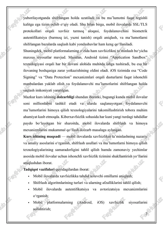 alarini takomillashtirish tobora muhim ahamiyat kasb etmoqda. kiberxavfsizlik sohasida har kuni yangi turdagi tahdidlar paydo bo‘layotgan bir sharoitda, mobil ilovalarda shifrlash va himoya mexanizmlarini mukammal qo‘llash dolzarb masalaga aylangan. kurs ishining maqsadi — mobil ilovalarda xavfsizlikni ta’minlashning nazariy va amaliy asoslarini o‘rganish, shifrlash usullari va ma’lumotlarni himoya qilish texnologiyalarining samaradorligini tahlil qilish hamda zamonaviy yechimlar asosida mobil ilovalar uchun ishonchli xavfsizlik tizimini shakllantirish yo‘llarini aniqlashdan iborat. tadqiqot vazifalari quyidagilardan iborat: · mobil ilovalarda xavfsizlikka tahdid soluvchi omillarni aniqlash; · shifrlash algoritmlarining turlari va ularning afzalliklarini tahlil qilish; · mobil ilovalarda autentifikatsiya va avtorizatsiya mexanizmlarini o‘rganish; · mobil platformalarning (android, ios) xavfsizlik siyosatlarini solishtirish; · amaliy jihatdan ma’lumotlarni himoya qilish mexanizmlarini tahlil qilish. kurs ishining ob’ekti — mobil ilovalar va ularning foydalanuvchi ma’lumotlarini qayta ishlash jarayonida qo‘llaniladigan xavfsizlik mexanizmlari; predmeti — mobil ilovalarda ma’lumotlarni shifrlash, saqlash va uzatish jarayonidagi himoya texnologiyalaridir. ushbu ish davomida mobil ilovalar xavfsizligini ta’minlashda foydalaniladigan zamonaviy texnologiyalar, …