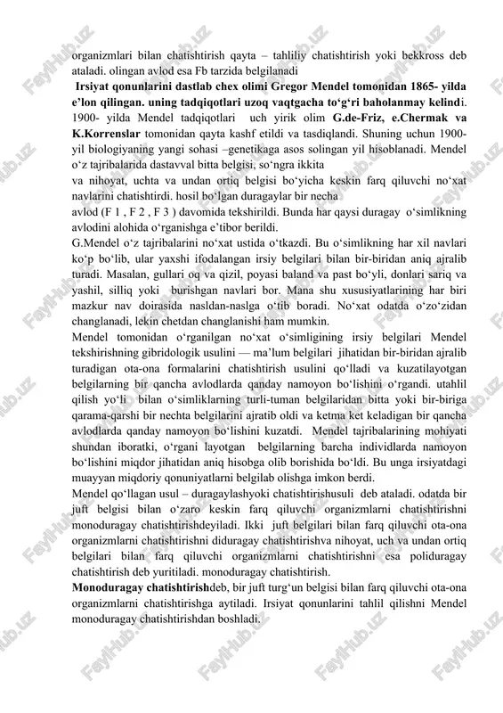 osib hissa qo‘shishgan. bu olimlarimiz akademiklar j.a.musayev, o.jalilov, n.nazirov, s.mirahmedov, a.abdukarimov, abdullaev va boshqalar. irsiyatning duragaylash metodidan foydalanib o‘rganilganda quyidagi genetik simvollar qo‘llaniladi. chatishtish “x” belgisi bilan ifodalanadi. ona organizm “ ” (venera-zuhroning ko‘zgusi), ota organizm “ ” (mars qalqoni va nayzasi) belgisi bilan ifodalanadi. ota-ona organizmlar oldiga “p” harfi (lotincha “parents” – ota-ona degan ma’noni anglatadi). ota-ona organizm va duragaylarda hosil bo‘ladigan gametalar “g” harfi bilan belgilanadi. duragaylash natijasida olingan birinchi avlod duragay – f 1 , ikkinchi avlod duragay – f 2 va h.k bilan belgilanadi. “f” harfi lotincha “filio” so‘zidan olingan bo‘lib, bolalar degan ma’noni anglatadi. birinchi avlod (f 1 ) duragaylarni dominant yoki retsessiv gomozigotali organizmlari bilan chatishtirish qayta – tahliliy chatishtirish yoki bekkross deb ataladi. olingan avlod esa fb tarzida belgilanadi irsiyat qonunlarini dastlab chex olimi gregor mendel tomonidan 1865- yilda e’lon qilingan. uning tadqiqotlari uzoq vaqtgacha to‘g‘ri baholanmay kelindi. 1900- yilda mendel tadqiqotlari uch …