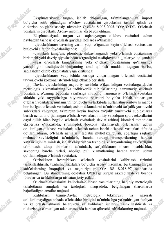 ig‘iga binoan o‘rnatilgan talablarga muvofiqligini baholash; -o‘lchash vositalarining haqiqiy metrologik tafsilotlarini aniqlash; -o‘lchash vositalari texnik tafsilotlarining xavfsizlik talablariga, gigienik va xos sinovlar jarayonida o‘rnatilgan boshqa maxsus talablarga muvofiqlikning to‘liqligini baholash. metrologiya bo‘yicha milliy idora: -o‘z rh 51-019:2005 bo‘yicha o‘lchash vositalarining; -o‘z rh 51-089:1999 bo‘yicha o‘lchashlarni bajarish metodikalarining davlat reesterlarini boshqaradi. davlat tekshiruvi va nazorati sohasida foydalaniladigan, qiyoslanishi lozim bo‘lgan o‘lchash vositalarining ro‘yxati o‘zstandart agentligi tomonidan tasdiqlanadi. o‘lchash vositalarini davlat qiyoslashini davlat metrologik xizmati idoralari o‘tkazadi, lekin o‘lchash vositalarini qiyoslash huquqi yuridek shaxslarning akkreditlangan metrologik xizmatlariga ham topshirilishi mumkin. boshqa davlatlarda bajarilgan o‘lchash vositalarini qiyoslash natijalari xalqaro shartnomalar va bitimlar asosida tan olinadi. ekspluatatsiyada turgan, ishlab chiqarilgan, ta’minlangan va import bo‘yicha sotib olinadigan o‘lchov vositalarini qiyoslashni tashkil qilish va o‘tkazish bo‘yicha asosiy nizomlar o‘zdst 8.003:2005 “o‘z o‘dt. o‘lchash vositalarni qiyoslash. asosiy nizomlar”da bayon etilgan. ekspluatatsiyada turgan va saqlanayotgan o‘lchov vositalari uchun navbatdan tashqari qiyoslash quyidagi hollarda o‘tkaziladi: -qiyoslashlararo davrning yarim vaqti …