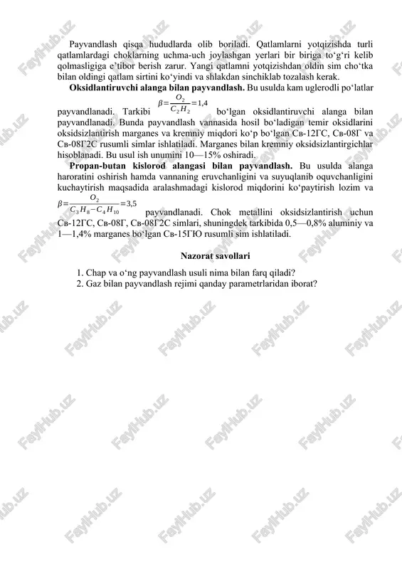 , bir qatlamlab payvandlashga qaraganda gazlar ko‘p sarf bo‘ladi. shuning uchun ham bu usul mas’uliyatli buyumlarni tayyorlashdagina qullaniladi. payvandlash qisqa hududlarda olib boriladi. qatlamlarni yotqizishda turli qatlamlardagi choklarning uchma-uch joylashgan yerlari bir biriga to‘g‘ri kelib qolmasligiga e’tibor berish zarur. yangi qatlamni yotqizishdan oldin sim cho‘tka bilan oldingi qatlam sirtini ko‘yindi va shlakdan sinchiklab tozalash kerak. oksidlantiruvchi alanga bilan payvandlash. bu usulda kam uglerodli po‘latlar payvandlanadi. tarkibi bo‘lgan oksidlantiruvchi alanga bilan payvandlanadi. bunda payvandlash vannasida hosil bo‘ladigan temir oksidlarini oksidsizlantirish marganes va kremniy miqdori ko‘p bo‘lgan cv-12gs, sv-08g va sv-08g2s rusumli simlar ishlatiladi. marganes bilan kremniy oksidsizlantirgichlar hisoblanadi. bu usul ish unumini 10—15% oshiradi. propan-butan kislorod alangasi bilan payvandlash. bu usulda alanga haroratini oshirish hamda vannaning eruvchanligini va suyuqlanib oquvchanligini kuchaytirish maqsadida aralashmadagi kislorod miqdorini ko‘paytirish lozim va payvandlanadi. chok metallini oksidsizlantirish uchun sv-12gs, sv-08g, sv-08g2s simlari, shuningdek tarkibida 0,5—0,8% aluminiy va 1—1,4% marganes bo‘lgan sv-15gyu rusumli sim ishlatiladi. nazorat savollari …