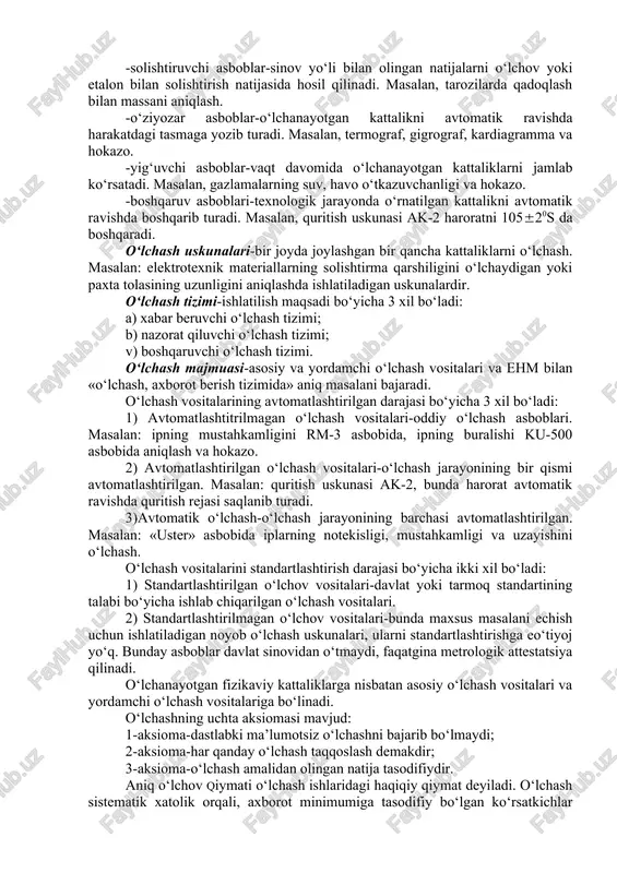 menti o‘lchash ob’ektiga (jismga) tegizib o‘lchash usuli. masalan: diametr, uzunlik va haroratni o‘lchash. kontaktsiz o‘lchash-o‘lchash asbobining sezgir elementi ob’ektga tegizmasdan o‘lchash. masalan: masofani radiolakator bilan o‘lchash. hozirgi vaqtda respublikamiz sanoat korxonalarida juda ko‘p asbob-uskunalar mavjuddir. shu sababli olinayotgan o‘lchov qiymatlarini kamroq xatolik bilan hosil bo‘lishini amalga oshirmoqchi bo‘lsak, eski asbob-uskunalar o‘rniga zamonaviy tipdagi xorijiy davlatlarning asbob-uskunalari bilan ta’minlashdan iboratdir. har qanday o‘lchash asboblarida ishlashdan oldin, birinchi navbatda uning tuzilishi, hujjati va ishlash uslubi bilan tanishib chiqish kerak bo‘ladi. bular maxsus standartlarda va yo‘riqnomalarda ko‘rsatilgan. o‘lchash vositalari xususiyatlari bo‘yicha quyidagi turlarga bo‘linadi: o‘lchash vositalari metrologik maqsadlar bo‘yicha 3 xil bo‘ladilar: -etalon o‘lchov, etalon asboblar-bular birlamchi etalonlar deb ataladi. bu etalonlar davlat va xalqaro miqyosda saqlanadi. -namunaviy o‘lchov, namunaviy asboblar-bular ikkilamchi etalonlar deb ataladi. bu birlamchi etalonlar bilan solishtiriladi va ishchi o‘lchash vositalariga uzatiladi. -ishchi o‘lchov, ishchi asboblar bevosita amaliy ishlarda ishlatiladi. o‘lchash vositalarining konstruktiv tuzilishi 4 xil bo‘ladi: o‘lchash asboblari, o‘lchash …