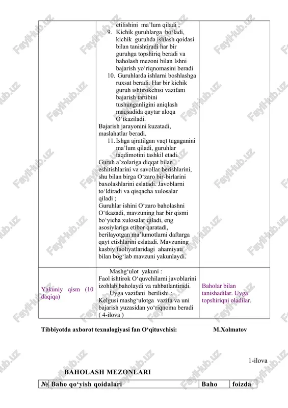 ini ma’lum qiladi, guruhlar taqdimotini tashkil etadi. guruh a’zolariga diqqat bilan eshitishlarini va savollar berishlarini, shu bilan birga o‘zaro bir-birlarini baxolashlarini eslatadi. javoblarni to‘ldiradi va qisqacha xulosalar qiladi ; guruhlar ishini o‘zaro baholashni o‘tkazadi, mavzuning har bir qismi bo‘yicha xulosalar qiladi, eng asosiylariga etibor qaratadi, berilayotgan ma’lumotlarni daftarga qayt etishlarini eslatadi. mavzuning kasbiy faoliyatlaridagi ahamiyati bilan bog‘lab mavzuni yakunlaydi. uy vazifasini taqdim etadilar. savollarga javob beradilar. mavzu nomi va rejasini yozib oladilar. diqqat qiladilar. savollarga javob beradilar. yozib oladilar. diqqat qiladilar. savollarga javob beradilar. topshiriqni bajaradilar. kichik guruhlarga bo‘linadilar. kichik guruhlarda ishlash qoidasi bilan tanishadilar. har bir guruh o‘z topshiriq varaqlari bo‘yicha faoliyatini boshlaydi. har bir guruh sardorlari chiqib o‘z ishlarini taqdim qilishlarini aytadi. berilgan qo‘shimch savollarga javob beradilar. guruh ish natijalarini o‘zaro baholaydilar. ma’lumotlarni daftarga qayt qiladilar. yakuniy qism (10 daqiqa) mashg‘ulot yakuni : faol ishtirok o‘quvchilarni javoblarini izohlab baholaydi va rahbatlantiradi. uyga vazifani berilishi : kelgusi mashg‘ulotga vazifa …