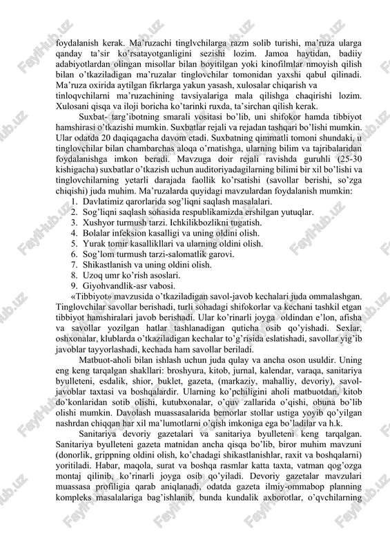 iqish va hayotga tadbq qilish hamda sog’lom turmush tarzi uchun kurashish; bemorlar va dispanser hisobida turadigan, kasalligi ancha havfli kishilar o’rtasida guruhli va yakka-yakka, shaxsiy tartibda sanitariya-oqartuv ishlari olib borish; aholini sanitariya-gigiyenik jihatdan tarbiyalash tadbirlarini o’tkazishga; tibbiyot xodimlarini tayyorlash uchun metodik, ko’rgazmali va boshqa materiallar tanlash va saqlash; qiingan ishlarni hisobga olish, xujjatlarni yuritishdan iborat. sanitariya maorif uylari va kabinetlarining xodimlari dam olish joylarida targ’ibot sifatida qiziqarli ko’rgazmalar, viktorinalar, ommaviy tomosha tadbirlarini tashkil etishga e’tibor beradi. sanitariya maorifining uslub va vositalari uslub deganda aniq ish yuritish usullari tushuniladi. og’zaki, bosma, ko’rgazmali va aralash uslublar farq qilinadi. og’zaki usul (ma’ruza, munozara, konferensiya, suxbat va boshqalar) asosiy uslublrdan biri hisoblanadi. ma’ruzaga yaxshilab tayyorlanish , uning mazunini yozma bayon etish kerak. ma’ruzaga tyyorlanganda 3 xil asosiy xujjat: reja, tezislar va konspekt tuzish mumkin. reja-bu ma’ruzada bayon etiladigan tartibda yoritiladigan keng hajmli savollar ro’yhatidir. tezislar-mavzudagi asosiy fikrlarni qisqacha bayoni. konspekt-bu ma’ruzachi uchun esdalik ko’chirmalar, …
