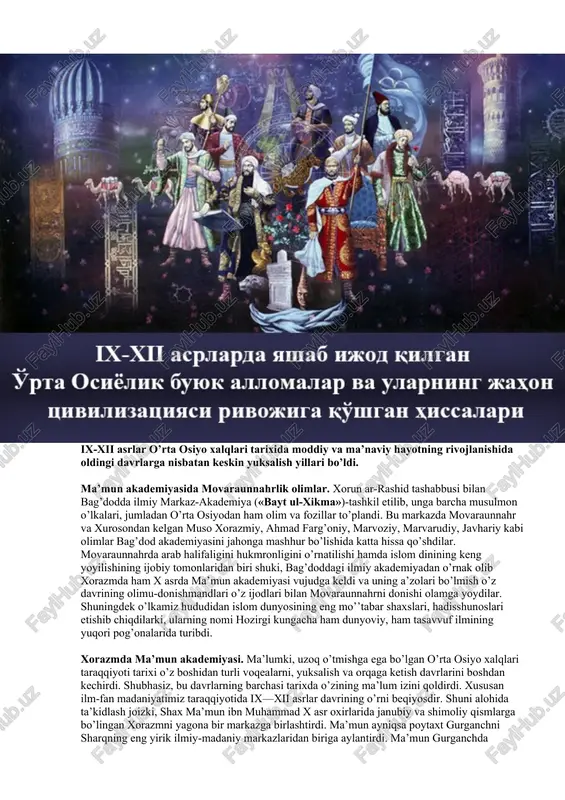 ’mun akademiyasi vujudga keldi va uning a’zolari bo’lmish o’z davrining olimu-donishmandlari o’z ijodlari bilan movaraunnahrni donishi olamga yoydilar. shuningdek o’lkamiz hududidan islom dunyosining eng mo’’tabar shaxslari, hadisshunoslari etishib chiqdilarki, ularning nomi hozirgi kungacha ham dunyoviy, ham tasavvuf ilmining yuqori pog’onalarida turibdi. xorazmda ma’mun akademiyasi. ma’lumki, uzoq o’tmishga ega bo’lgan o’rta osiyo xalqlari taraqqiyoti tarixi o’z boshidan turli voqealarni, yuksalish va orqaga ketish davrlarini boshdan kechirdi. shubhasiz, bu davrlarning barchasi tarixda o’zining ma’lum izini qoldirdi. xususan ilm-fan madaniyatimiz taraqqiyotida ix—xii asrlar davrining o’rni beqiyosdir. shuni alohida ta’kidlash joizki, shax ma’mun ibn muhammad x asr oxirlarida janubiy va shimoliy qismlarga bo’lingan xorazmni yagona bir markazga birlashtirdi. ma’mun ayniqsa poytaxt gurganchni sharqning eng yirik ilmiy-madaniy markazlaridan biriga aylantirdi. ma’mun gurganchda «baytul xikma» (donishmandlar uyini) tashkil qildi. u ma’mun akademiyasi deb ham ataldi. bu maskanda ulug’ mutafakkirlar al-xorazmiy, beruniy, ibn sino, ibn al-hammar, abu saxl masixiy, ibn irok, ahmad farg’oniylar ijod qildilar. shuningdek ular …