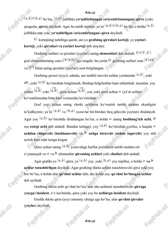 yoylari korteji deb ataymiz. grafning uchlari va qirralari (yoylari) uning elementlari deb ataladi. graf elementlarining soni ()ga tengdir, bu yerda grafning uchlari soni va bilan uning qirralari (yoylari) soni belgilangan. grafning qirrasi (yoyi), odatda, uni tashkil etuvchi uchlar yordamida , yoki , yoki ko‘rinishda belgilanadi. boshqa belgilashlar ham ishlatiladi: masalan, yoy uchun yoki , qirra uchun , yoy yoki qirra uchun (ya’ni uchlari ko‘rsatilmasdan bitta harf vositasida) ko‘rinishda. graf yoyi uchun uning chetki uchlarini ko‘rsatish tartibi muhim ekanligini ta’kidlaymiz, ya’ni va yozuvlar bir-biridan farq qiluvchi yoylarni ifodalaydi. agar yoy ko‘rinishda ifodalangan bo‘lsa, u holda uning boshlang‘ich uchi, esa oxirgi uchi deb ataladi. bundan tashqari, yoy ko‘rinishda yozilsa, u haqida uchdan chiquvchi (boshlanuvchi) va uchga kiruvchi (uchda tugovchi) yoy deb aytish ham odat tusiga kirgan. qirra uchun uning yozuvidagi harflar joylashish tartibi muhim rol o‘ynamaydi va va elementlar qirraning uchlari yoki chetlari deb ataladi. agar grafda yo qirra, yo yoy, yoki …