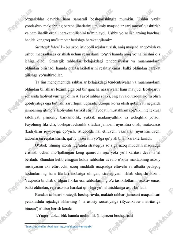 jtimoiy faoliyatini tashkil etish layoqati, mustahkam sog‘lik, intellektual salohiyat, jismoniy barkamollik, yuksak madaniyatlilik va axloqlilik yotadi. fayolning fikricha, boshqaruvchanlik sifatlari jamoani uyushtira olish, mutaxassis (kadr)larni joy-joyiga qo‘yish, istiqbolda hal etiluvchi vazifalar (uyushtiriluvchi tadbirlar)ni rejalashtirish, qat’iy nazoratni yo‘lga qo‘yish bilan xarakterlanadi. o‘zbek tilining izohli lug‘atida strategiya so‘ziga uzoq muddatli maqsadga erishish uchun moʻljallangan keng qamrovli reja yoki yoʻl xaritasi deya ta’rif beriladi. shundan kelib chiqgan holda rahbarlar avvalo o‘zida maktabning asosiy missiyasini aks ettiruvchi, uzoq muddatli maqsadga eltuvchi va albatta pedagog hodimlarning ham fikrlari inobatga olingan, strategiyani ishlab chiqishi lozim. yuqorida bildirib o‘tilgan fikrlar esa rahbarlarning o‘z tashkilotlarini reaktiv emas, balki oldindan, reja asosida harakat qilishga yo‘naltirishlariga asos bo‘ladi. bundan tashqari strategik boshqaruvda, maktab rahbari jamoani maqsad sari yetaklashda rejadagi ishlarning 4 ta asosiy xususiyatga (eyzenxauer matritasiga binoan[footnoteref:3]) e’tibor berish kerak: [3: https://uz.healthy-food-near-me.com/eisenhower-matrix/ ] 1.yuqori dolzarblik hamda muhimlik (inqirozni boshqarish) 2. sust dolzarblik, yuqori muhimlik (strategik rejalashtirish va rivojlanish) 3. yuqori …